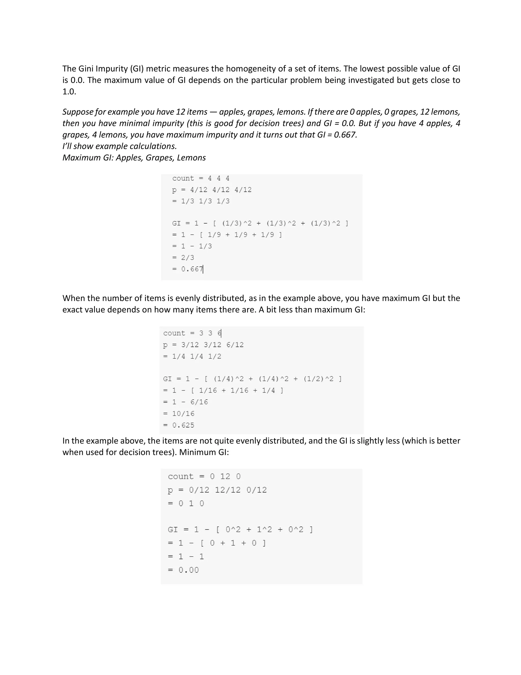 The Gini Impurity (GI) metric measures the homogeneity of a set of items. The lowest possible value of GI
is 0.0. The maximum value of GI depends on the particular problem being investigated but gets close to
1.0.
Suppose for example you have 12 items — apples, grapes, lemons. If there are 0 apples, 0 grapes, 12 lemons,
then you have minimal impurity (this is good for decision trees) and GI = 0.0. But if you have 4 apples, 4
grapes, 4 lemons, you have maximum impurity and it turns out that GI = 0.667.
I’ll show example calculations.
Maximum GI: Apples, Grapes, Lemons
When the number of items is evenly distributed, as in the example above, you have maximum GI but the
exact value depends on how many items there are. A bit less than maximum GI:
In the example above, the items are not quite evenly distributed, and the GI is slightly less (which is better
when used for decision trees). Minimum GI:
 