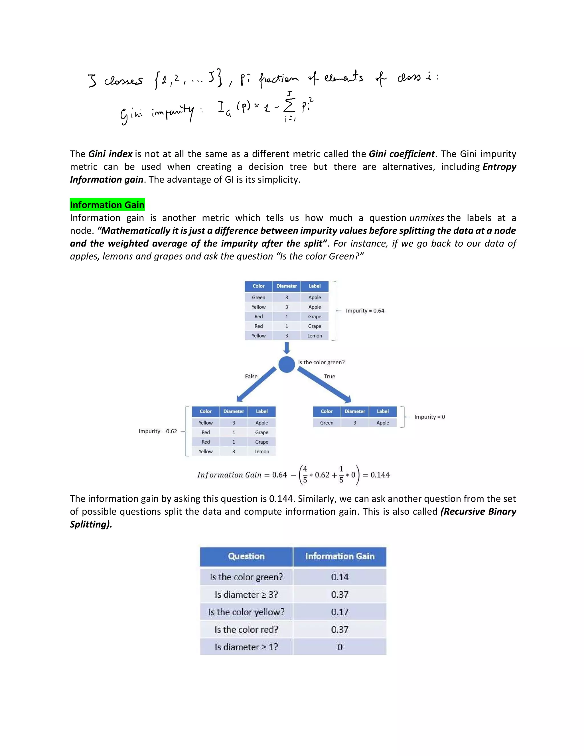 The Gini index is not at all the same as a different metric called the Gini coefficient. The Gini impurity
metric can be used when creating a decision tree but there are alternatives, including Entropy
Information gain. The advantage of GI is its simplicity.
Information Gain
Information gain is another metric which tells us how much a question unmixes the labels at a
node. “Mathematically it is just a difference between impurity values before splitting the data at a node
and the weighted average of the impurity after the split”. For instance, if we go back to our data of
apples, lemons and grapes and ask the question “Is the color Green?”
The information gain by asking this question is 0.144. Similarly, we can ask another question from the set
of possible questions split the data and compute information gain. This is also called (Recursive Binary
Splitting).
 