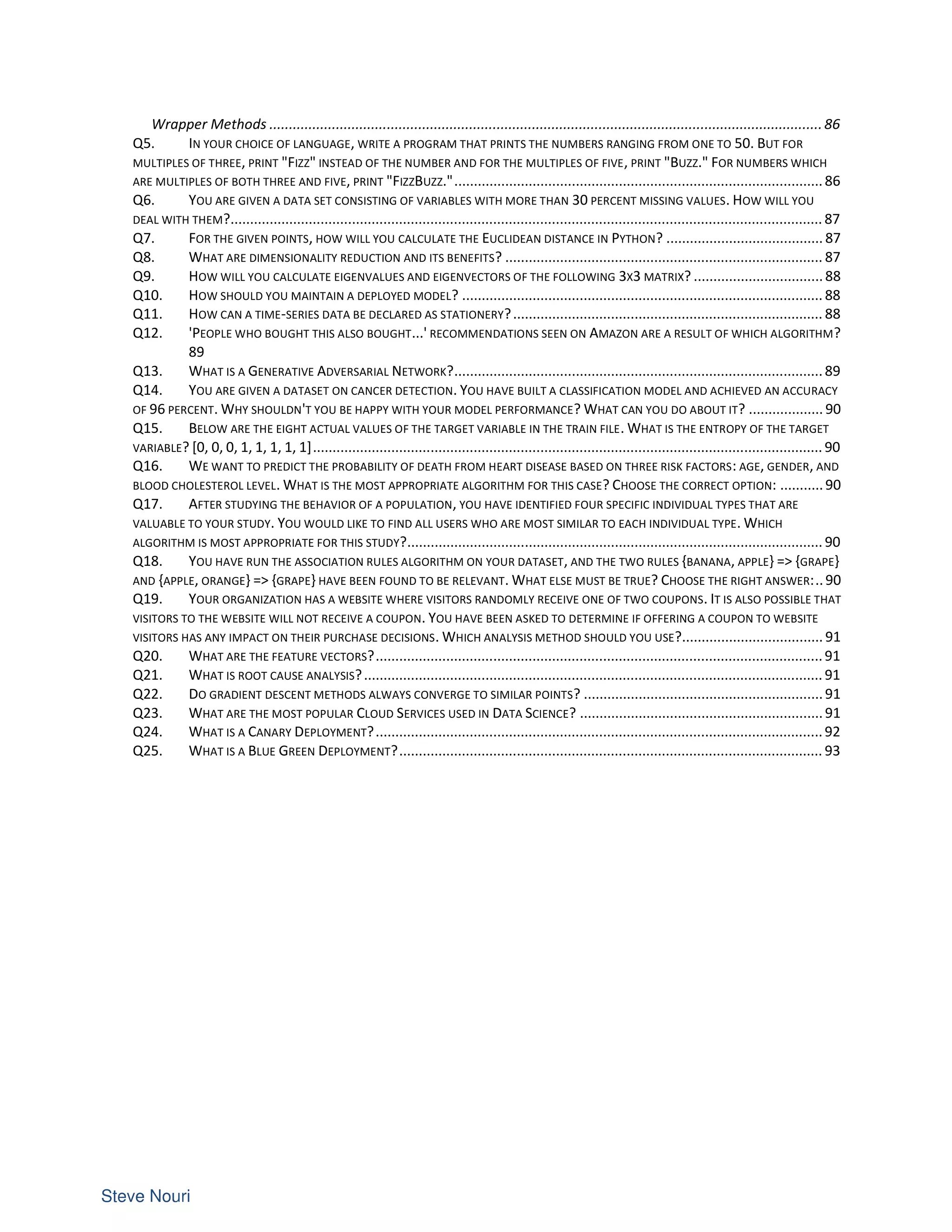 Wrapper Methods .............................................................................................................................................86
Q5. IN YOUR CHOICE OF LANGUAGE, WRITE A PROGRAM THAT PRINTS THE NUMBERS RANGING FROM ONE TO 50. BUT FOR
MULTIPLES OF THREE, PRINT "FIZZ" INSTEAD OF THE NUMBER AND FOR THE MULTIPLES OF FIVE, PRINT "BUZZ." FOR NUMBERS WHICH
ARE MULTIPLES OF BOTH THREE AND FIVE, PRINT "FIZZBUZZ."..............................................................................................86
Q6. YOU ARE GIVEN A DATA SET CONSISTING OF VARIABLES WITH MORE THAN 30 PERCENT MISSING VALUES. HOW WILL YOU
DEAL WITH THEM?....................................................................................................................................................... 87
Q7. FOR THE GIVEN POINTS, HOW WILL YOU CALCULATE THE EUCLIDEAN DISTANCE IN PYTHON? ........................................ 87
Q8. WHAT ARE DIMENSIONALITY REDUCTION AND ITS BENEFITS? ................................................................................. 87
Q9. HOW WILL YOU CALCULATE EIGENVALUES AND EIGENVECTORS OF THE FOLLOWING 3X3 MATRIX? .................................88
Q10. HOW SHOULD YOU MAINTAIN A DEPLOYED MODEL? ............................................................................................ 88
Q11. HOW CAN A TIME-SERIES DATA BE DECLARED AS STATIONERY?............................................................................... 88
Q12. 'PEOPLE WHO BOUGHT THIS ALSO BOUGHT...' RECOMMENDATIONS SEEN ON AMAZON ARE A RESULT OF WHICH ALGORITHM?
89
Q13. WHAT IS A GENERATIVE ADVERSARIAL NETWORK?..............................................................................................89
Q14. YOU ARE GIVEN A DATASET ON CANCER DETECTION. YOU HAVE BUILT A CLASSIFICATION MODEL AND ACHIEVED AN ACCURACY
OF 96 PERCENT. WHY SHOULDN'T YOU BE HAPPY WITH YOUR MODEL PERFORMANCE? WHAT CAN YOU DO ABOUT IT? ................... 90
Q15. BELOW ARE THE EIGHT ACTUAL VALUES OF THE TARGET VARIABLE IN THE TRAIN FILE. WHAT IS THE ENTROPY OF THE TARGET
VARIABLE? [0, 0, 0, 1, 1, 1, 1, 1].................................................................................................................................. 90
Q16. WE WANT TO PREDICT THE PROBABILITY OF DEATH FROM HEART DISEASE BASED ON THREE RISK FACTORS: AGE, GENDER, AND
BLOOD CHOLESTEROL LEVEL. WHAT IS THE MOST APPROPRIATE ALGORITHM FOR THIS CASE? CHOOSE THE CORRECT OPTION: ...........90
Q17. AFTER STUDYING THE BEHAVIOR OF A POPULATION, YOU HAVE IDENTIFIED FOUR SPECIFIC INDIVIDUAL TYPES THAT ARE
VALUABLE TO YOUR STUDY. YOU WOULD LIKE TO FIND ALL USERS WHO ARE MOST SIMILAR TO EACH INDIVIDUAL TYPE. WHICH
ALGORITHM IS MOST APPROPRIATE FOR THIS STUDY?.......................................................................................................... 90
Q18. YOU HAVE RUN THE ASSOCIATION RULES ALGORITHM ON YOUR DATASET, AND THE TWO RULES {BANANA, APPLE} => {GRAPE}
AND {APPLE, ORANGE} => {GRAPE} HAVE BEEN FOUND TO BE RELEVANT. WHAT ELSE MUST BE TRUE? CHOOSE THE RIGHT ANSWER:..90
Q19. YOUR ORGANIZATION HAS A WEBSITE WHERE VISITORS RANDOMLY RECEIVE ONE OF TWO COUPONS. IT IS ALSO POSSIBLE THAT
VISITORS TO THE WEBSITE WILL NOT RECEIVE A COUPON. YOU HAVE BEEN ASKED TO DETERMINE IF OFFERING A COUPON TO WEBSITE
VISITORS HAS ANY IMPACT ON THEIR PURCHASE DECISIONS. WHICH ANALYSIS METHOD SHOULD YOU USE?.................................... 91
Q20. WHAT ARE THE FEATURE VECTORS?..................................................................................................................91
Q21. WHAT IS ROOT CAUSE ANALYSIS?..................................................................................................................... 91
Q22. DO GRADIENT DESCENT METHODS ALWAYS CONVERGE TO SIMILAR POINTS? .............................................................91
Q23. WHAT ARE THE MOST POPULAR CLOUD SERVICES USED IN DATA SCIENCE? ..............................................................91
Q24. WHAT IS A CANARY DEPLOYMENT?..................................................................................................................92
Q25. WHAT IS A BLUE GREEN DEPLOYMENT?............................................................................................................ 93
 