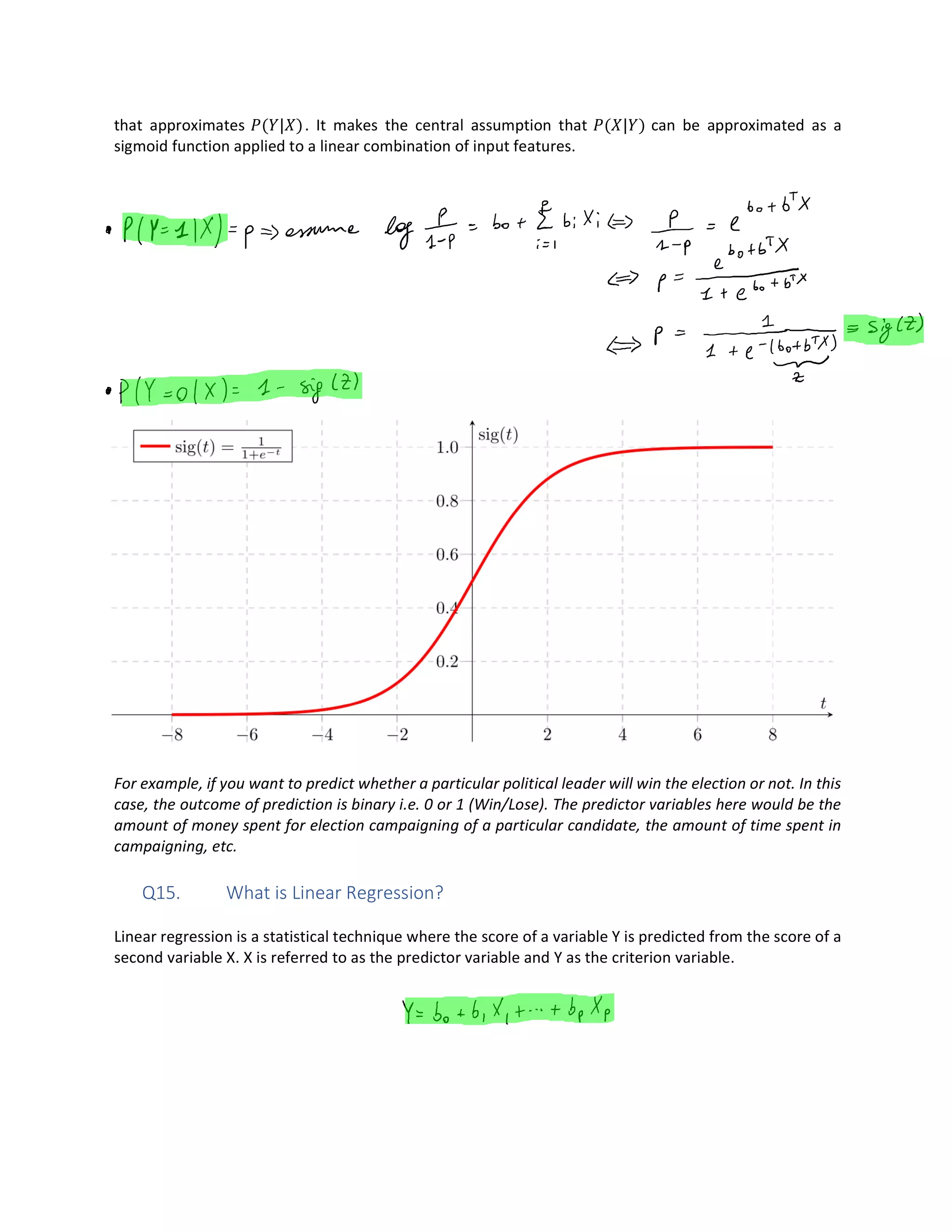 that approximates ( | ). It makes the central assumption that ( | ) can be approximated as a
sigmoid function applied to a linear combination of input features.
For example, if you want to predict whether a particular political leader will win the election or not. In this
case, the outcome of prediction is binary i.e. 0 or 1 (Win/Lose). The predictor variables here would be the
amount of money spent for election campaigning of a particular candidate, the amount of time spent in
campaigning, etc.
Q15. What is Linear Regression?
Linear regression is a statistical technique where the score of a variable Y is predicted from the score of a
second variable X. X is referred to as the predictor variable and Y as the criterion variable.
 