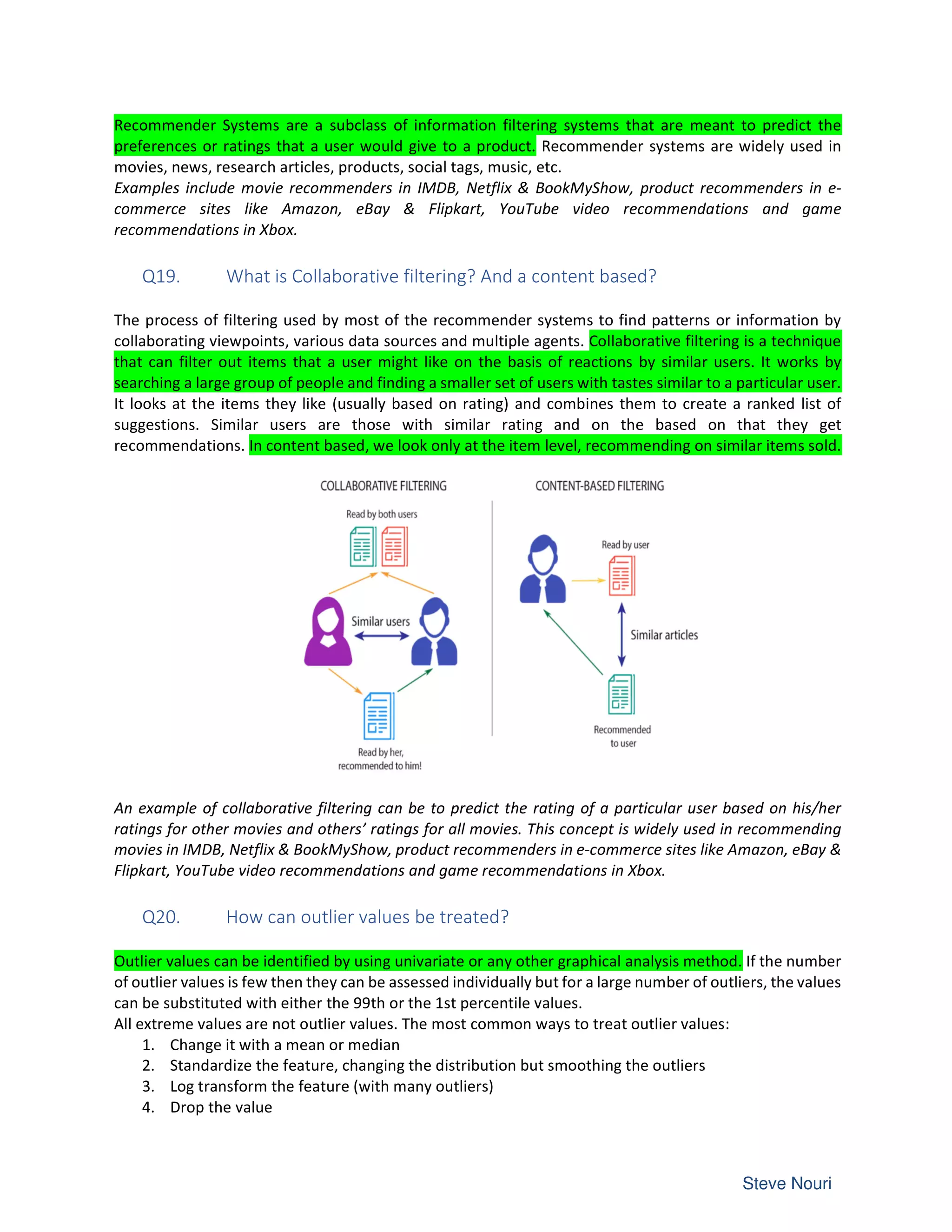 Recommender Systems are a subclass of information filtering systems that are meant to predict the
preferences or ratings that a user would give to a product. Recommender systems are widely used in
movies, news, research articles, products, social tags, music, etc.
Examples include movie recommenders in IMDB, Netflix & BookMyShow, product recommenders in e-
commerce sites like Amazon, eBay & Flipkart, YouTube video recommendations and game
recommendations in Xbox.
Q19. What is Collaborative filtering? And a content based?
The process of filtering used by most of the recommender systems to find patterns or information by
collaborating viewpoints, various data sources and multiple agents. Collaborative filtering is a technique
that can filter out items that a user might like on the basis of reactions by similar users. It works by
searching a large group of people and finding a smaller set of users with tastes similar to a particular user.
It looks at the items they like (usually based on rating) and combines them to create a ranked list of
suggestions. Similar users are those with similar rating and on the based on that they get
recommendations. In content based, we look only at the item level, recommending on similar items sold.
An example of collaborative filtering can be to predict the rating of a particular user based on his/her
ratings for other movies and others’ ratings for all movies. This concept is widely used in recommending
movies in IMDB, Netflix & BookMyShow, product recommenders in e-commerce sites like Amazon, eBay &
Flipkart, YouTube video recommendations and game recommendations in Xbox.
Q20. How can outlier values be treated?
Outlier values can be identified by using univariate or any other graphical analysis method. If the number
of outlier values is few then they can be assessed individually but for a large number of outliers, the values
can be substituted with either the 99th or the 1st percentile values.
All extreme values are not outlier values. The most common ways to treat outlier values:
1. Change it with a mean or median
2. Standardize the feature, changing the distribution but smoothing the outliers
3. Log transform the feature (with many outliers)
4. Drop the value
 