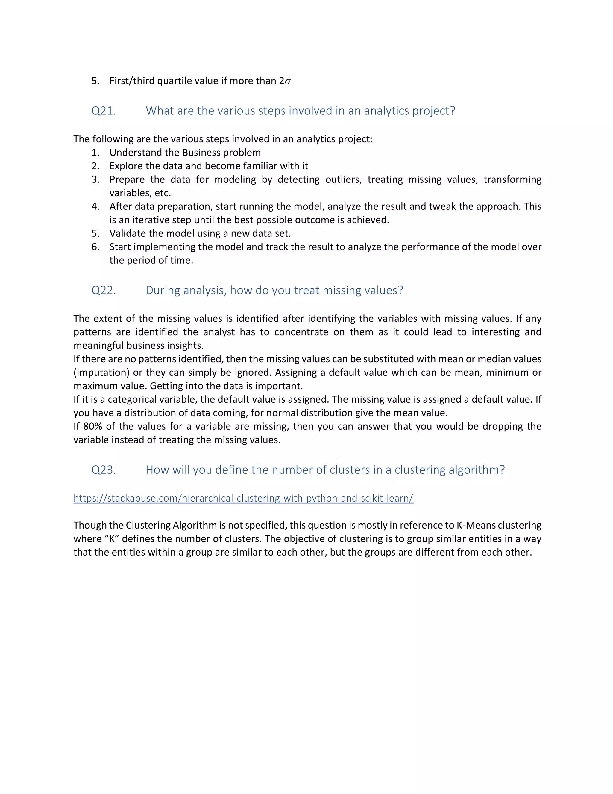 5. First/third quartile value if more than 2
Q21. What are the various steps involved in an analytics project?
The following are the various steps involved in an analytics project:
1. Understand the Business problem
2. Explore the data and become familiar with it
3. Prepare the data for modeling by detecting outliers, treating missing values, transforming
variables, etc.
4. After data preparation, start running the model, analyze the result and tweak the approach. This
is an iterative step until the best possible outcome is achieved.
5. Validate the model using a new data set.
6. Start implementing the model and track the result to analyze the performance of the model over
the period of time.
Q22. During analysis, how do you treat missing values?
The extent of the missing values is identified after identifying the variables with missing values. If any
patterns are identified the analyst has to concentrate on them as it could lead to interesting and
meaningful business insights.
If there are no patterns identified, then the missing values can be substituted with mean or median values
(imputation) or they can simply be ignored. Assigning a default value which can be mean, minimum or
maximum value. Getting into the data is important.
If it is a categorical variable, the default value is assigned. The missing value is assigned a default value. If
you have a distribution of data coming, for normal distribution give the mean value.
If 80% of the values for a variable are missing, then you can answer that you would be dropping the
variable instead of treating the missing values.
Q23. How will you define the number of clusters in a clustering algorithm?
https://stackabuse.com/hierarchical-clustering-with-python-and-scikit-learn/
Though the Clustering Algorithm is not specified, this question is mostly in reference to K-Means clustering
where “K” defines the number of clusters. The objective of clustering is to group similar entities in a way
that the entities within a group are similar to each other, but the groups are different from each other.
 