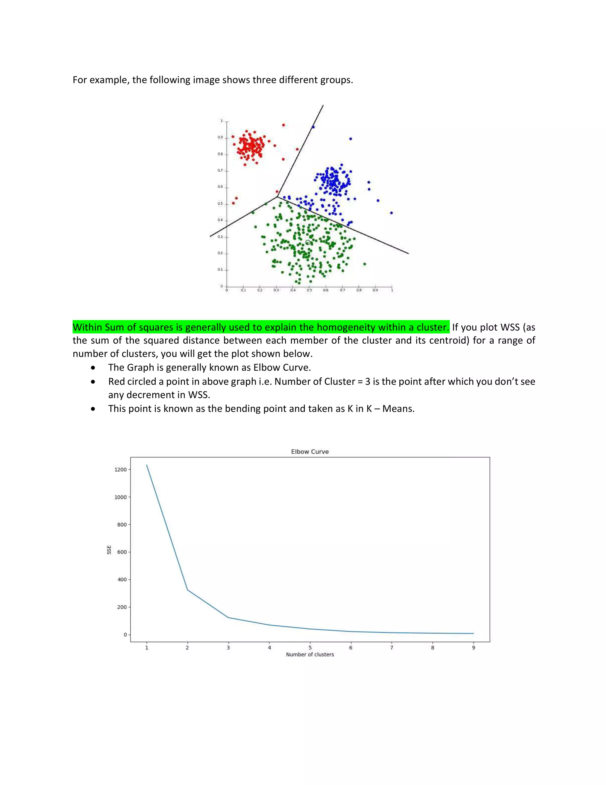 For example, the following image shows three different groups.
Within Sum of squares is generally used to explain the homogeneity within a cluster. If you plot WSS (as
the sum of the squared distance between each member of the cluster and its centroid) for a range of
number of clusters, you will get the plot shown below.
• The Graph is generally known as Elbow Curve.
• Red circled a point in above graph i.e. Number of Cluster = 3 is the point after which you don’t see
any decrement in WSS.
• This point is known as the bending point and taken as K in K – Means.
 