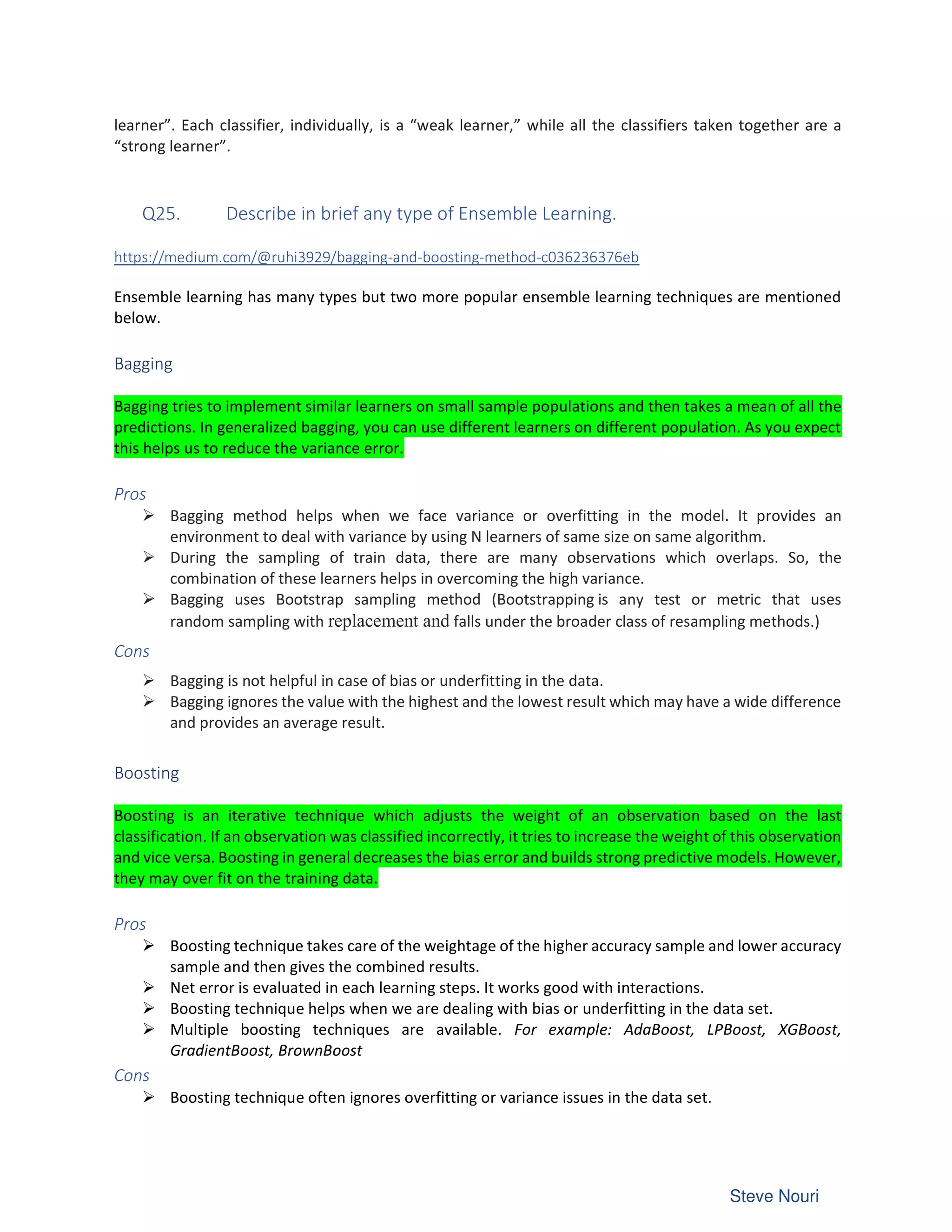 learner”. Each classifier, individually, is a “weak learner,” while all the classifiers taken together are a
“strong learner”.
Q25. Describe in brief any type of Ensemble Learning.
https://medium.com/@ruhi3929/bagging-and-boosting-method-c036236376eb
Ensemble learning has many types but two more popular ensemble learning techniques are mentioned
below.
Bagging
Bagging tries to implement similar learners on small sample populations and then takes a mean of all the
predictions. In generalized bagging, you can use different learners on different population. As you expect
this helps us to reduce the variance error.
Pros
Ø Bagging method helps when we face variance or overfitting in the model. It provides an
environment to deal with variance by using N learners of same size on same algorithm.
Ø During the sampling of train data, there are many observations which overlaps. So, the
combination of these learners helps in overcoming the high variance.
Ø Bagging uses Bootstrap sampling method (Bootstrapping is any test or metric that uses
random sampling with replacement and falls under the broader class of resampling methods.)
Cons
Ø Bagging is not helpful in case of bias or underfitting in the data.
Ø Bagging ignores the value with the highest and the lowest result which may have a wide difference
and provides an average result.
Boosting
Boosting is an iterative technique which adjusts the weight of an observation based on the last
classification. If an observation was classified incorrectly, it tries to increase the weight of this observation
and vice versa. Boosting in general decreases the bias error and builds strong predictive models. However,
they may over fit on the training data.
Pros
Ø Boosting technique takes care of the weightage of the higher accuracy sample and lower accuracy
sample and then gives the combined results.
Ø Net error is evaluated in each learning steps. It works good with interactions.
Ø Boosting technique helps when we are dealing with bias or underfitting in the data set.
Ø Multiple boosting techniques are available. For example: AdaBoost, LPBoost, XGBoost,
GradientBoost, BrownBoost
Cons
Ø Boosting technique often ignores overfitting or variance issues in the data set.
 