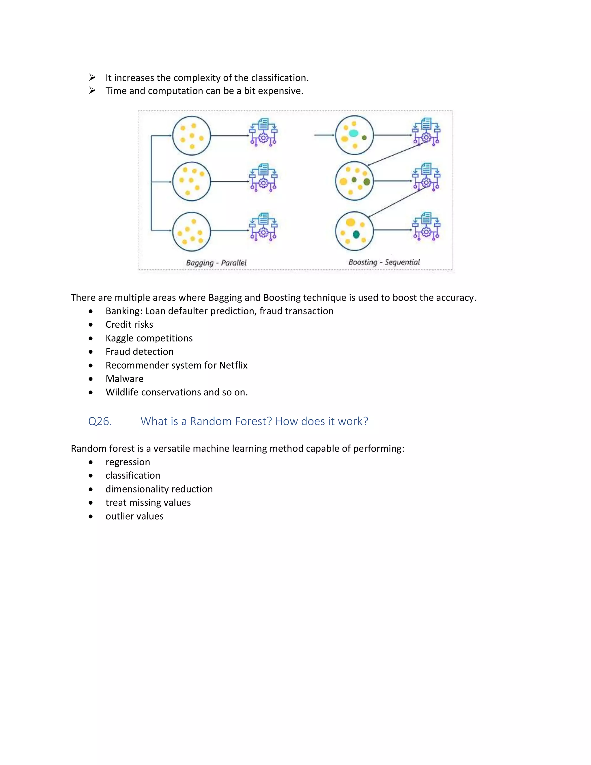 Ø It increases the complexity of the classification.
Ø Time and computation can be a bit expensive.
There are multiple areas where Bagging and Boosting technique is used to boost the accuracy.
• Banking: Loan defaulter prediction, fraud transaction
• Credit risks
• Kaggle competitions
• Fraud detection
• Recommender system for Netflix
• Malware
• Wildlife conservations and so on.
Q26. What is a Random Forest? How does it work?
Random forest is a versatile machine learning method capable of performing:
• regression
• classification
• dimensionality reduction
• treat missing values
• outlier values
 
