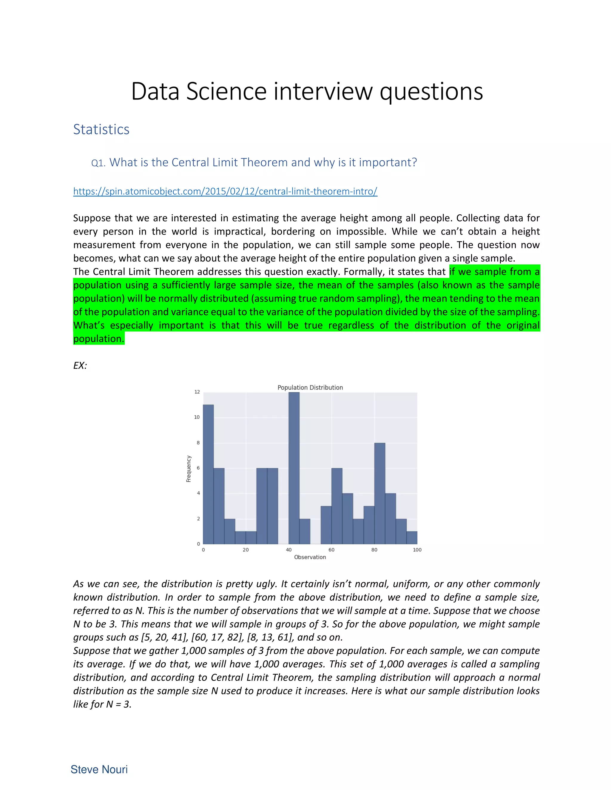 Data Science interview questions
Statistics
Q1. What is the Central Limit Theorem and why is it important?
https://spin.atomicobject.com/2015/02/12/central-limit-theorem-intro/
Suppose that we are interested in estimating the average height among all people. Collecting data for
every person in the world is impractical, bordering on impossible. While we can’t obtain a height
measurement from everyone in the population, we can still sample some people. The question now
becomes, what can we say about the average height of the entire population given a single sample.
The Central Limit Theorem addresses this question exactly. Formally, it states that if we sample from a
population using a sufficiently large sample size, the mean of the samples (also known as the sample
population) will be normally distributed (assuming true random sampling), the mean tending to the mean
of the population and variance equal to the variance of the population divided by the size of the sampling.
What’s especially important is that this will be true regardless of the distribution of the original
population.
EX:
As we can see, the distribution is pretty ugly. It certainly isn’t normal, uniform, or any other commonly
known distribution. In order to sample from the above distribution, we need to define a sample size,
referred to as N. This is the number of observations that we will sample at a time. Suppose that we choose
N to be 3. This means that we will sample in groups of 3. So for the above population, we might sample
groups such as [5, 20, 41], [60, 17, 82], [8, 13, 61], and so on.
Suppose that we gather 1,000 samples of 3 from the above population. For each sample, we can compute
its average. If we do that, we will have 1,000 averages. This set of 1,000 averages is called a sampling
distribution, and according to Central Limit Theorem, the sampling distribution will approach a normal
distribution as the sample size N used to produce it increases. Here is what our sample distribution looks
like for N = 3.
 