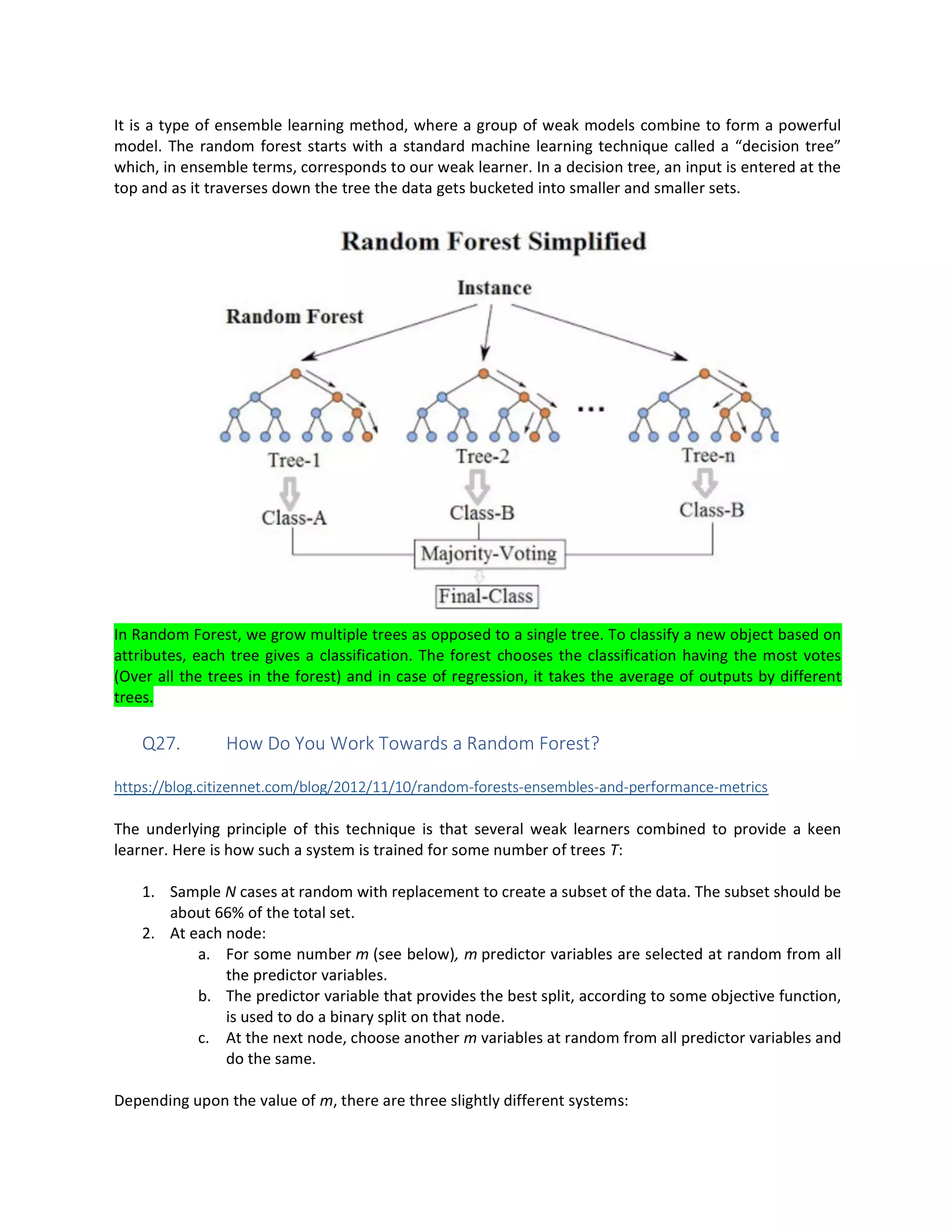 It is a type of ensemble learning method, where a group of weak models combine to form a powerful
model. The random forest starts with a standard machine learning technique called a “decision tree”
which, in ensemble terms, corresponds to our weak learner. In a decision tree, an input is entered at the
top and as it traverses down the tree the data gets bucketed into smaller and smaller sets.
In Random Forest, we grow multiple trees as opposed to a single tree. To classify a new object based on
attributes, each tree gives a classification. The forest chooses the classification having the most votes
(Over all the trees in the forest) and in case of regression, it takes the average of outputs by different
trees.
Q27. How Do You Work Towards a Random Forest?
https://blog.citizennet.com/blog/2012/11/10/random-forests-ensembles-and-performance-metrics
The underlying principle of this technique is that several weak learners combined to provide a keen
learner. Here is how such a system is trained for some number of trees T:
1. Sample N cases at random with replacement to create a subset of the data. The subset should be
about 66% of the total set.
2. At each node:
a. For some number m (see below), m predictor variables are selected at random from all
the predictor variables.
b. The predictor variable that provides the best split, according to some objective function,
is used to do a binary split on that node.
c. At the next node, choose another m variables at random from all predictor variables and
do the same.
Depending upon the value of m, there are three slightly different systems:
 
