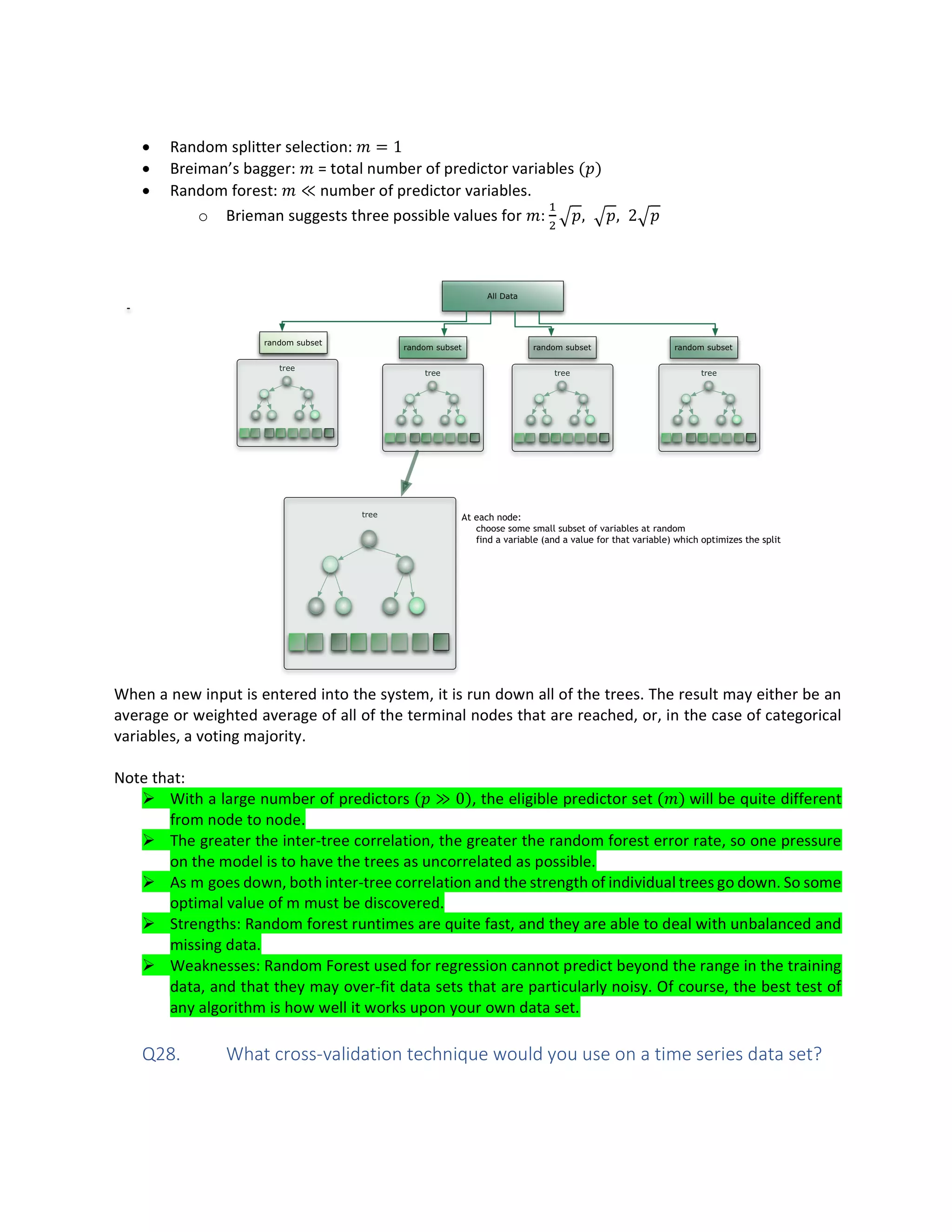 • Random splitter selection: = 1
• Breiman’s bagger: = total number of predictor variables ( )
• Random forest: ≪ number of predictor variables.
o Brieman suggests three possible values for : , , 2
When a new input is entered into the system, it is run down all of the trees. The result may either be an
average or weighted average of all of the terminal nodes that are reached, or, in the case of categorical
variables, a voting majority.
Note that:
Ø With a large number of predictors ( ≫ 0), the eligible predictor set ( ) will be quite different
from node to node.
Ø The greater the inter-tree correlation, the greater the random forest error rate, so one pressure
on the model is to have the trees as uncorrelated as possible.
Ø As m goes down, both inter-tree correlation and the strength of individual trees go down. So some
optimal value of m must be discovered.
Ø Strengths: Random forest runtimes are quite fast, and they are able to deal with unbalanced and
missing data.
Ø Weaknesses: Random Forest used for regression cannot predict beyond the range in the training
data, and that they may over-fit data sets that are particularly noisy. Of course, the best test of
any algorithm is how well it works upon your own data set.
Q28. What cross-validation technique would you use on a time series data set?
 