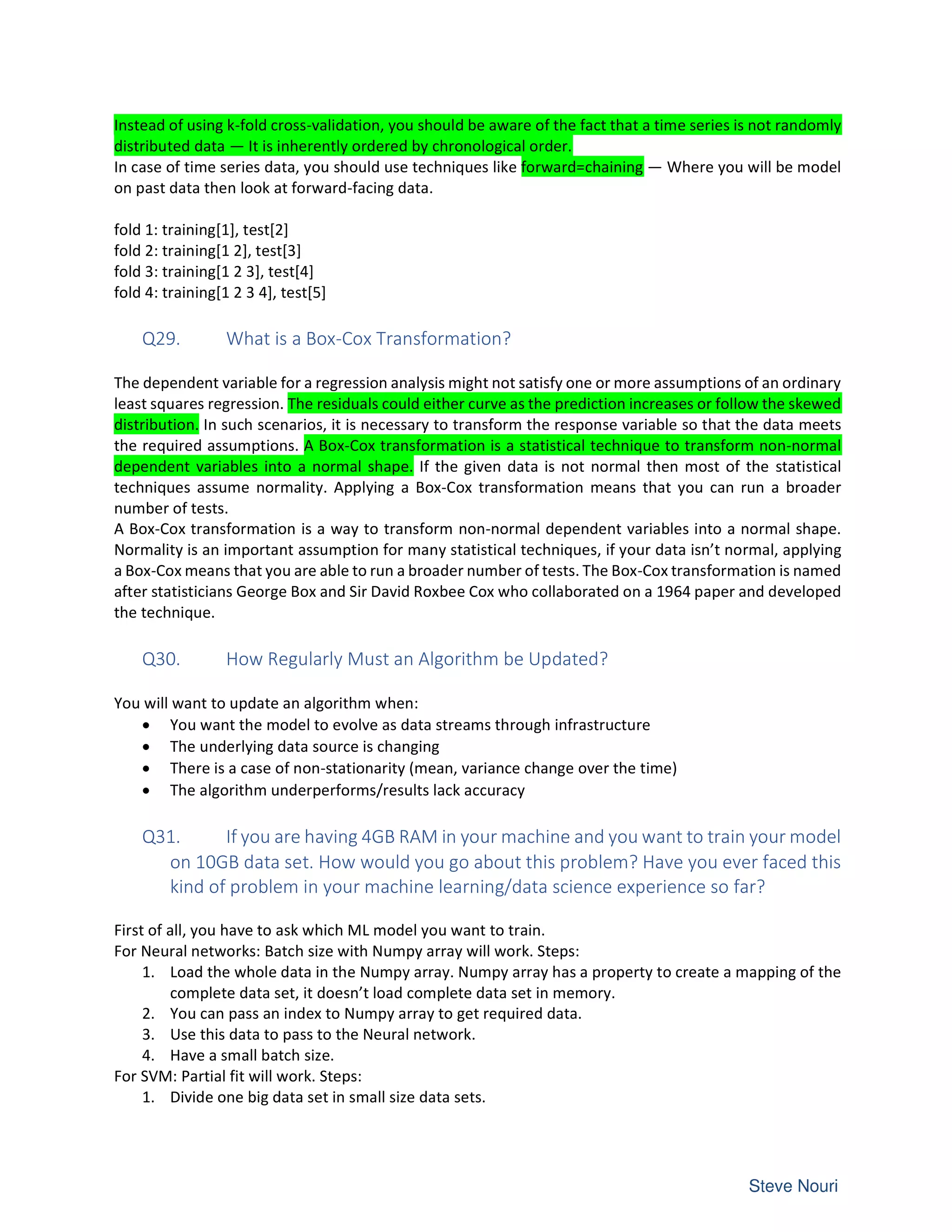 Instead of using k-fold cross-validation, you should be aware of the fact that a time series is not randomly
distributed data — It is inherently ordered by chronological order.
In case of time series data, you should use techniques like forward=chaining — Where you will be model
on past data then look at forward-facing data.
fold 1: training[1], test[2]
fold 2: training[1 2], test[3]
fold 3: training[1 2 3], test[4]
fold 4: training[1 2 3 4], test[5]
Q29. What is a Box-Cox Transformation?
The dependent variable for a regression analysis might not satisfy one or more assumptions of an ordinary
least squares regression. The residuals could either curve as the prediction increases or follow the skewed
distribution. In such scenarios, it is necessary to transform the response variable so that the data meets
the required assumptions. A Box-Cox transformation is a statistical technique to transform non-normal
dependent variables into a normal shape. If the given data is not normal then most of the statistical
techniques assume normality. Applying a Box-Cox transformation means that you can run a broader
number of tests.
A Box-Cox transformation is a way to transform non-normal dependent variables into a normal shape.
Normality is an important assumption for many statistical techniques, if your data isn’t normal, applying
a Box-Cox means that you are able to run a broader number of tests. The Box-Cox transformation is named
after statisticians George Box and Sir David Roxbee Cox who collaborated on a 1964 paper and developed
the technique.
Q30. How Regularly Must an Algorithm be Updated?
You will want to update an algorithm when:
• You want the model to evolve as data streams through infrastructure
• The underlying data source is changing
• There is a case of non-stationarity (mean, variance change over the time)
• The algorithm underperforms/results lack accuracy
Q31. If you are having 4GB RAM in your machine and you want to train your model
on 10GB data set. How would you go about this problem? Have you ever faced this
kind of problem in your machine learning/data science experience so far?
First of all, you have to ask which ML model you want to train.
For Neural networks: Batch size with Numpy array will work. Steps:
1. Load the whole data in the Numpy array. Numpy array has a property to create a mapping of the
complete data set, it doesn’t load complete data set in memory.
2. You can pass an index to Numpy array to get required data.
3. Use this data to pass to the Neural network.
4. Have a small batch size.
For SVM: Partial fit will work. Steps:
1. Divide one big data set in small size data sets.
 