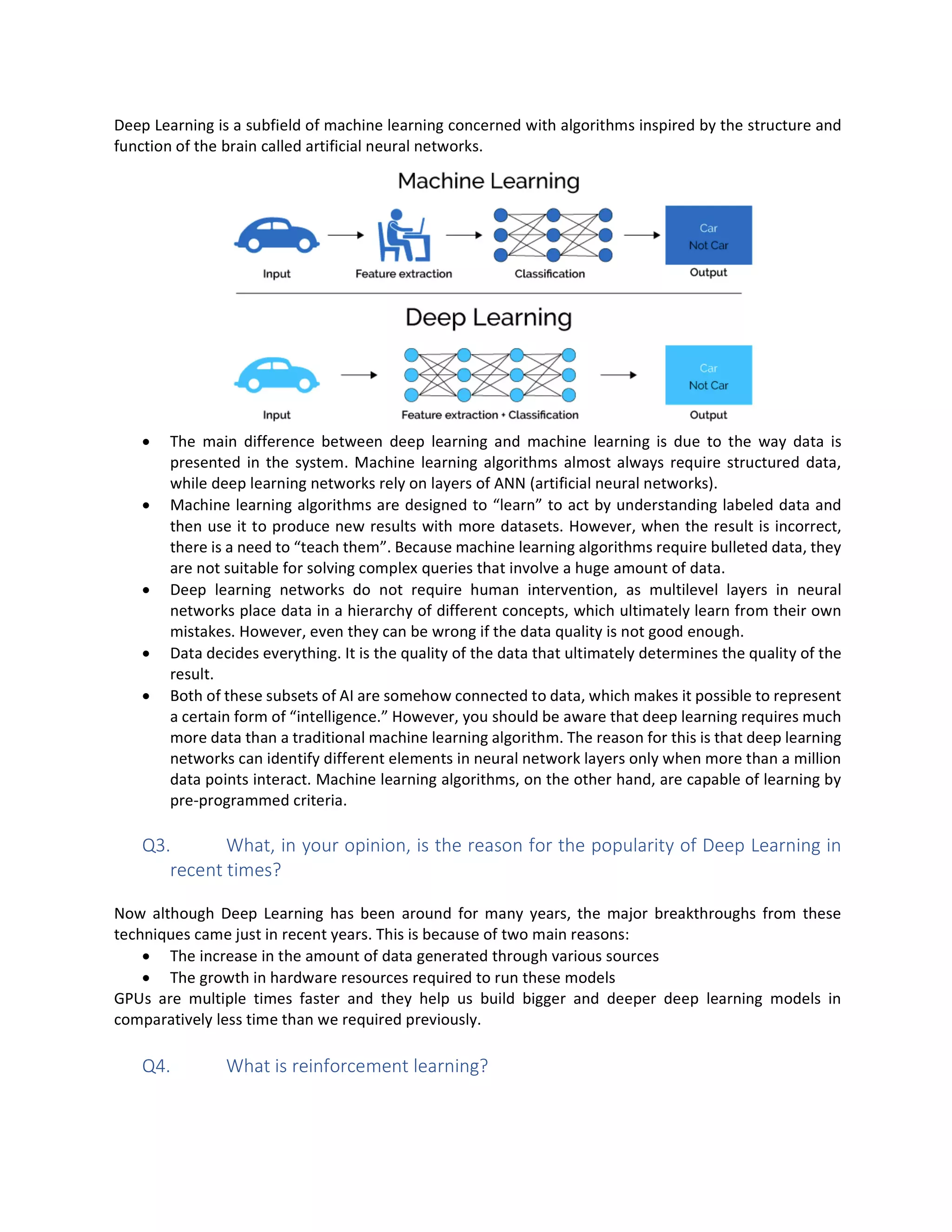 Deep Learning is a subfield of machine learning concerned with algorithms inspired by the structure and
function of the brain called artificial neural networks.
• The main difference between deep learning and machine learning is due to the way data is
presented in the system. Machine learning algorithms almost always require structured data,
while deep learning networks rely on layers of ANN (artificial neural networks).
• Machine learning algorithms are designed to “learn” to act by understanding labeled data and
then use it to produce new results with more datasets. However, when the result is incorrect,
there is a need to “teach them”. Because machine learning algorithms require bulleted data, they
are not suitable for solving complex queries that involve a huge amount of data.
• Deep learning networks do not require human intervention, as multilevel layers in neural
networks place data in a hierarchy of different concepts, which ultimately learn from their own
mistakes. However, even they can be wrong if the data quality is not good enough.
• Data decides everything. It is the quality of the data that ultimately determines the quality of the
result.
• Both of these subsets of AI are somehow connected to data, which makes it possible to represent
a certain form of “intelligence.” However, you should be aware that deep learning requires much
more data than a traditional machine learning algorithm. The reason for this is that deep learning
networks can identify different elements in neural network layers only when more than a million
data points interact. Machine learning algorithms, on the other hand, are capable of learning by
pre-programmed criteria.
Q3. What, in your opinion, is the reason for the popularity of Deep Learning in
recent times?
Now although Deep Learning has been around for many years, the major breakthroughs from these
techniques came just in recent years. This is because of two main reasons:
• The increase in the amount of data generated through various sources
• The growth in hardware resources required to run these models
GPUs are multiple times faster and they help us build bigger and deeper deep learning models in
comparatively less time than we required previously.
Q4. What is reinforcement learning?
 