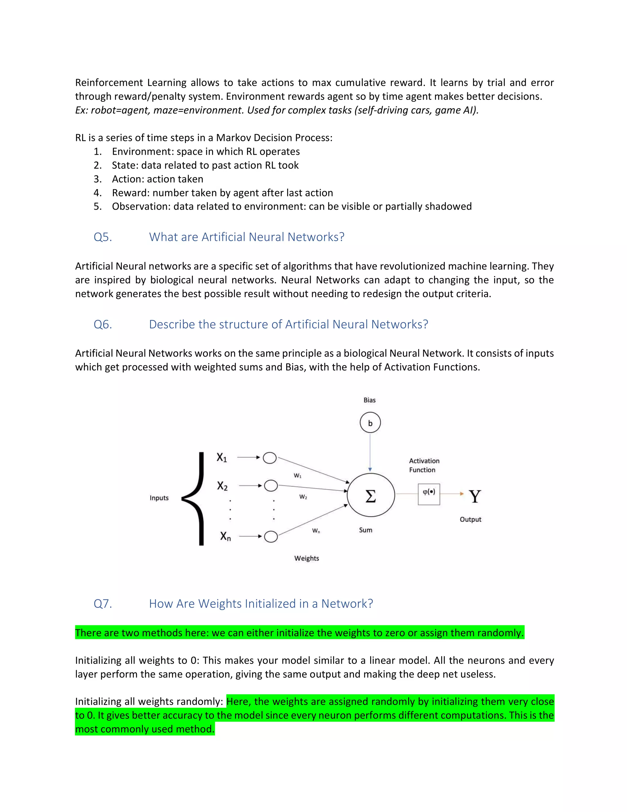 Reinforcement Learning allows to take actions to max cumulative reward. It learns by trial and error
through reward/penalty system. Environment rewards agent so by time agent makes better decisions.
Ex: robot=agent, maze=environment. Used for complex tasks (self-driving cars, game AI).
RL is a series of time steps in a Markov Decision Process:
1. Environment: space in which RL operates
2. State: data related to past action RL took
3. Action: action taken
4. Reward: number taken by agent after last action
5. Observation: data related to environment: can be visible or partially shadowed
Q5. What are Artificial Neural Networks?
Artificial Neural networks are a specific set of algorithms that have revolutionized machine learning. They
are inspired by biological neural networks. Neural Networks can adapt to changing the input, so the
network generates the best possible result without needing to redesign the output criteria.
Q6. Describe the structure of Artificial Neural Networks?
Artificial Neural Networks works on the same principle as a biological Neural Network. It consists of inputs
which get processed with weighted sums and Bias, with the help of Activation Functions.
Q7. How Are Weights Initialized in a Network?
There are two methods here: we can either initialize the weights to zero or assign them randomly.
Initializing all weights to 0: This makes your model similar to a linear model. All the neurons and every
layer perform the same operation, giving the same output and making the deep net useless.
Initializing all weights randomly: Here, the weights are assigned randomly by initializing them very close
to 0. It gives better accuracy to the model since every neuron performs different computations. This is the
most commonly used method.
 