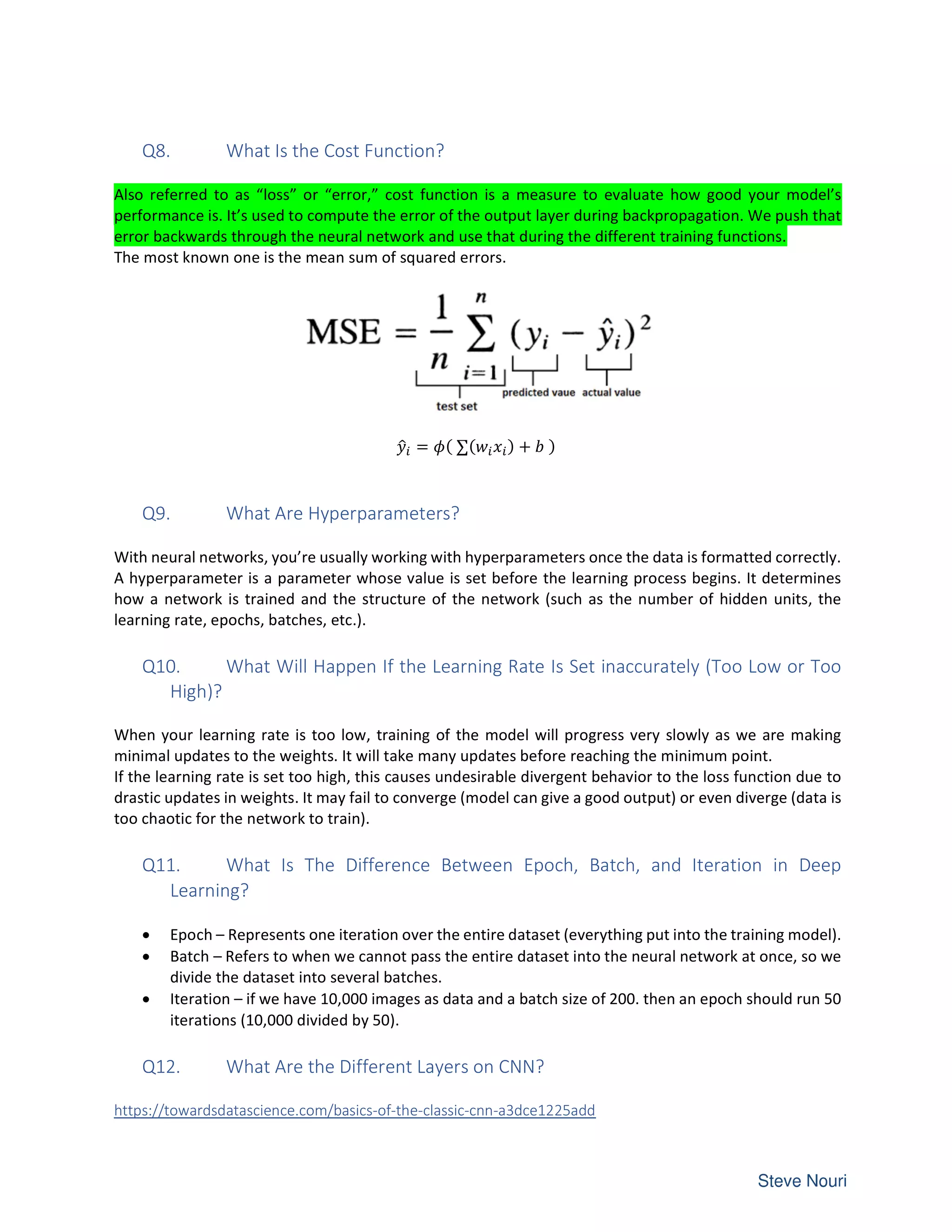 Q8. What Is the Cost Function?
Also referred to as “loss” or “error,” cost function is a measure to evaluate how good your model’s
performance is. It’s used to compute the error of the output layer during backpropagation. We push that
error backwards through the neural network and use that during the different training functions.
The most known one is the mean sum of squared errors.
= ( ∑( ) + )
Q9. What Are Hyperparameters?
With neural networks, you’re usually working with hyperparameters once the data is formatted correctly.
A hyperparameter is a parameter whose value is set before the learning process begins. It determines
how a network is trained and the structure of the network (such as the number of hidden units, the
learning rate, epochs, batches, etc.).
Q10. What Will Happen If the Learning Rate Is Set inaccurately (Too Low or Too
High)?
When your learning rate is too low, training of the model will progress very slowly as we are making
minimal updates to the weights. It will take many updates before reaching the minimum point.
If the learning rate is set too high, this causes undesirable divergent behavior to the loss function due to
drastic updates in weights. It may fail to converge (model can give a good output) or even diverge (data is
too chaotic for the network to train).
Q11. What Is The Difference Between Epoch, Batch, and Iteration in Deep
Learning?
• Epoch – Represents one iteration over the entire dataset (everything put into the training model).
• Batch – Refers to when we cannot pass the entire dataset into the neural network at once, so we
divide the dataset into several batches.
• Iteration – if we have 10,000 images as data and a batch size of 200. then an epoch should run 50
iterations (10,000 divided by 50).
Q12. What Are the Different Layers on CNN?
https://towardsdatascience.com/basics-of-the-classic-cnn-a3dce1225add
 