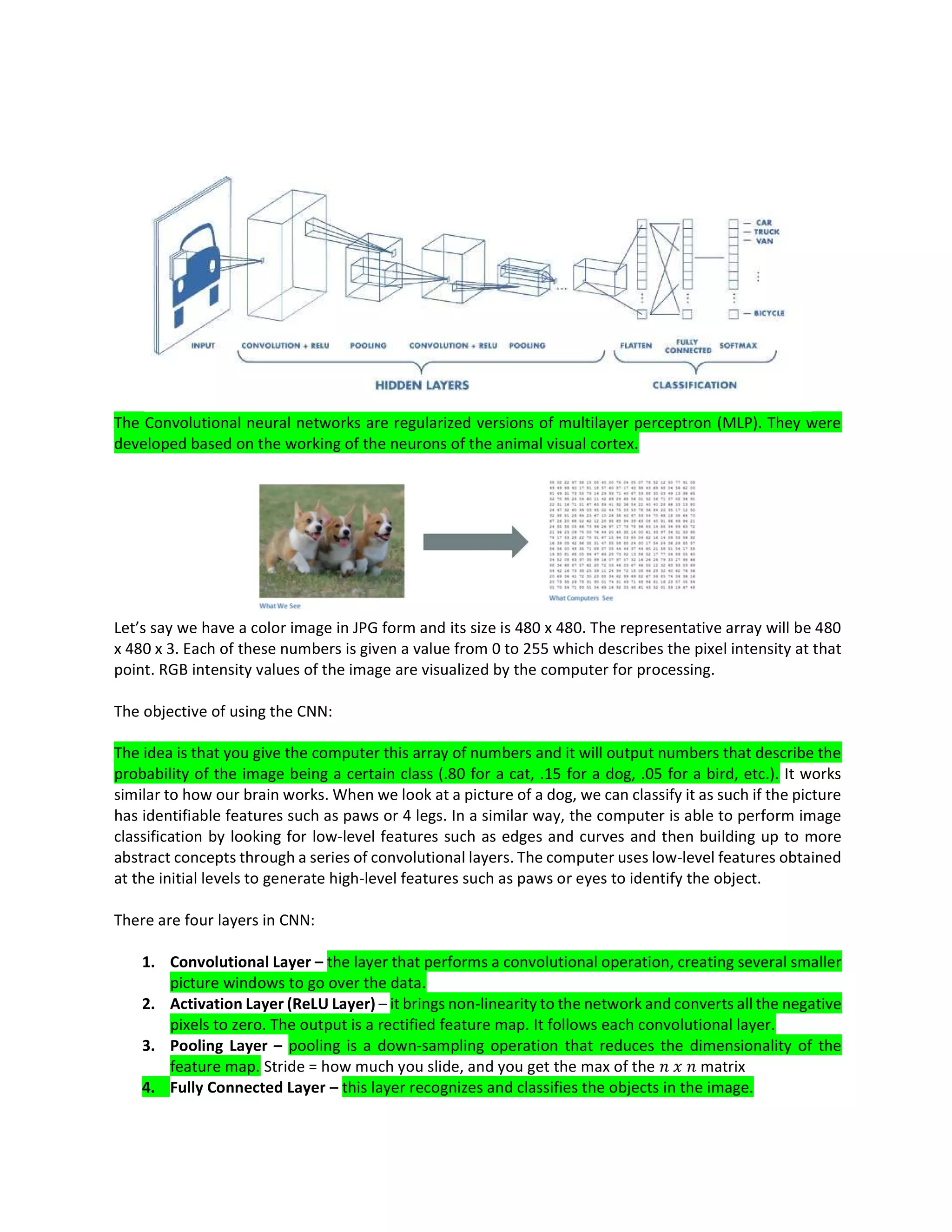 The Convolutional neural networks are regularized versions of multilayer perceptron (MLP). They were
developed based on the working of the neurons of the animal visual cortex.
Let’s say we have a color image in JPG form and its size is 480 x 480. The representative array will be 480
x 480 x 3. Each of these numbers is given a value from 0 to 255 which describes the pixel intensity at that
point. RGB intensity values of the image are visualized by the computer for processing.
The objective of using the CNN:
The idea is that you give the computer this array of numbers and it will output numbers that describe the
probability of the image being a certain class (.80 for a cat, .15 for a dog, .05 for a bird, etc.). It works
similar to how our brain works. When we look at a picture of a dog, we can classify it as such if the picture
has identifiable features such as paws or 4 legs. In a similar way, the computer is able to perform image
classification by looking for low-level features such as edges and curves and then building up to more
abstract concepts through a series of convolutional layers. The computer uses low-level features obtained
at the initial levels to generate high-level features such as paws or eyes to identify the object.
There are four layers in CNN:
1. Convolutional Layer – the layer that performs a convolutional operation, creating several smaller
picture windows to go over the data.
2. Activation Layer (ReLU Layer) – it brings non-linearity to the network and converts all the negative
pixels to zero. The output is a rectified feature map. It follows each convolutional layer.
3. Pooling Layer – pooling is a down-sampling operation that reduces the dimensionality of the
feature map. Stride = how much you slide, and you get the max of the matrix
4. Fully Connected Layer – this layer recognizes and classifies the objects in the image.
 