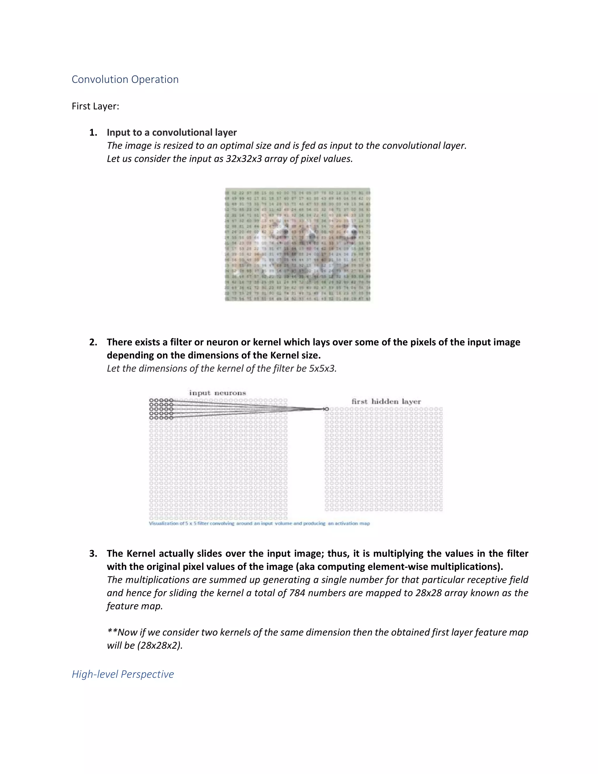 Convolution Operation
First Layer:
1. Input to a convolutional layer
The image is resized to an optimal size and is fed as input to the convolutional layer.
Let us consider the input as 32x32x3 array of pixel values.
2. There exists a filter or neuron or kernel which lays over some of the pixels of the input image
depending on the dimensions of the Kernel size.
Let the dimensions of the kernel of the filter be 5x5x3.
3. The Kernel actually slides over the input image; thus, it is multiplying the values in the filter
with the original pixel values of the image (aka computing element-wise multiplications).
The multiplications are summed up generating a single number for that particular receptive field
and hence for sliding the kernel a total of 784 numbers are mapped to 28x28 array known as the
feature map.
**Now if we consider two kernels of the same dimension then the obtained first layer feature map
will be (28x28x2).
High-level Perspective
 