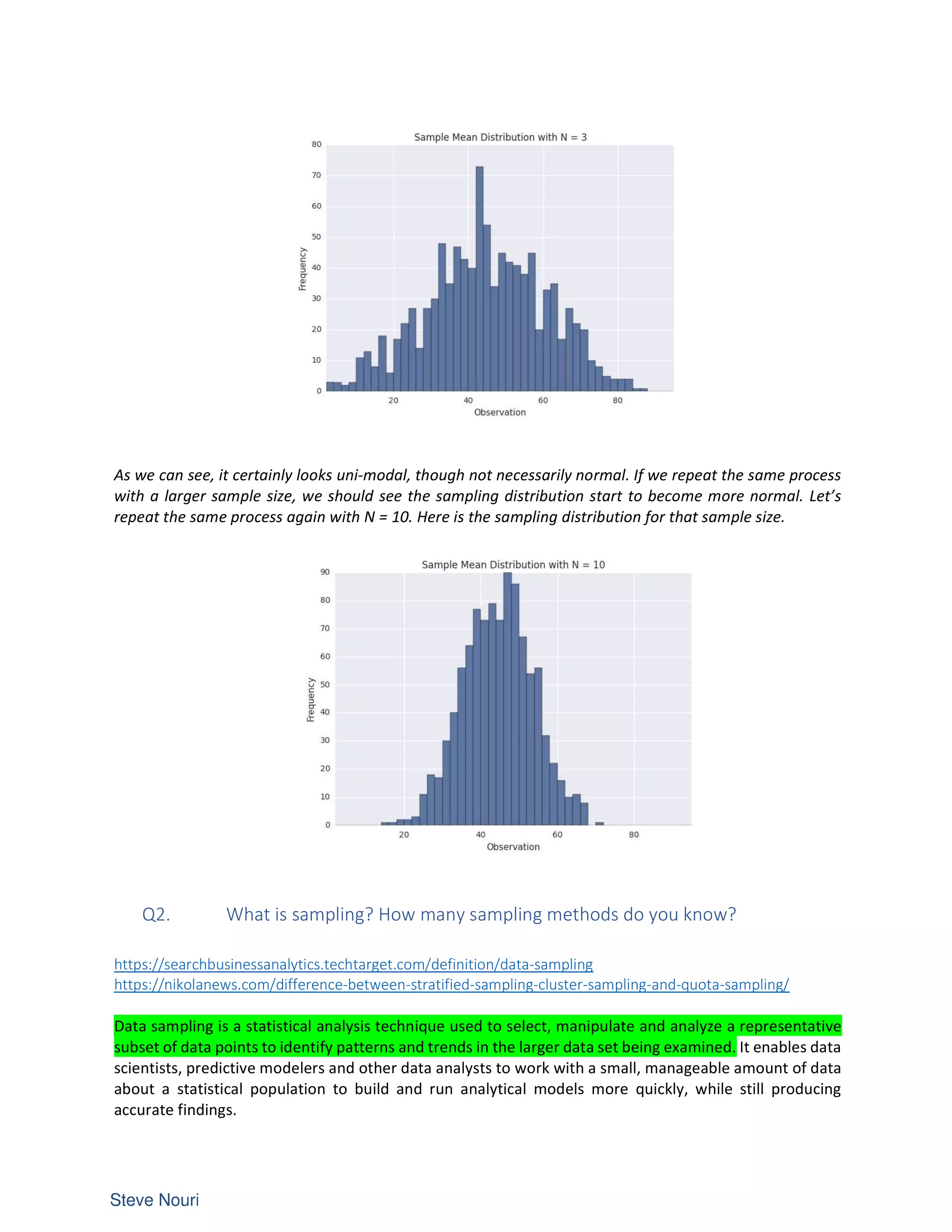 As we can see, it certainly looks uni-modal, though not necessarily normal. If we repeat the same process
with a larger sample size, we should see the sampling distribution start to become more normal. Let’s
repeat the same process again with N = 10. Here is the sampling distribution for that sample size.
Q2. What is sampling? How many sampling methods do you know?
https://searchbusinessanalytics.techtarget.com/definition/data-sampling
https://nikolanews.com/difference-between-stratified-sampling-cluster-sampling-and-quota-sampling/
Data sampling is a statistical analysis technique used to select, manipulate and analyze a representative
subset of data points to identify patterns and trends in the larger data set being examined. It enables data
scientists, predictive modelers and other data analysts to work with a small, manageable amount of data
about a statistical population to build and run analytical models more quickly, while still producing
accurate findings.
 