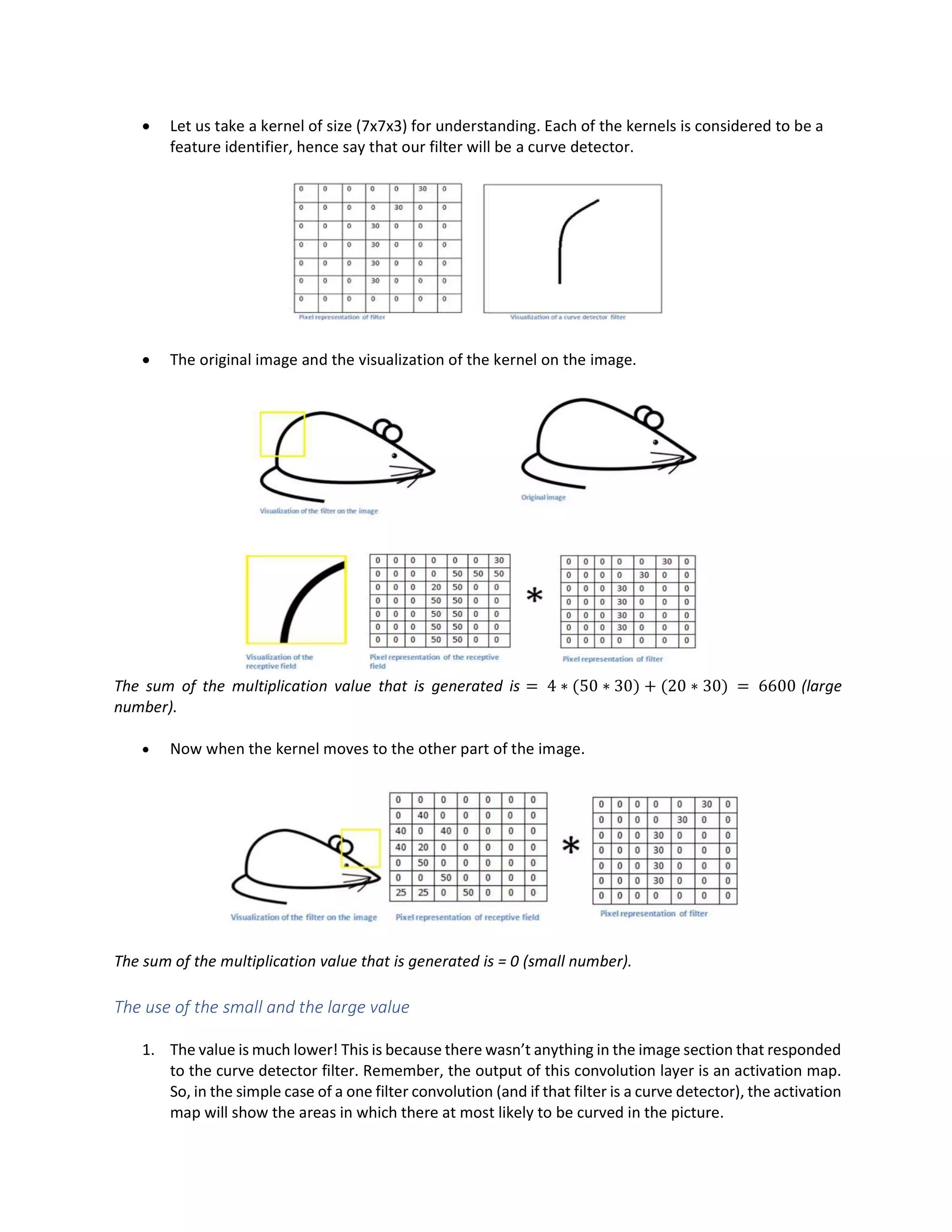 • Let us take a kernel of size (7x7x3) for understanding. Each of the kernels is considered to be a
feature identifier, hence say that our filter will be a curve detector.
• The original image and the visualization of the kernel on the image.
The sum of the multiplication value that is generated is = 4 ∗ (50 ∗ 30) + (20 ∗ 30) = 6600 (large
number).
• Now when the kernel moves to the other part of the image.
The sum of the multiplication value that is generated is = 0 (small number).
The use of the small and the large value
1. The value is much lower! This is because there wasn’t anything in the image section that responded
to the curve detector filter. Remember, the output of this convolution layer is an activation map.
So, in the simple case of a one filter convolution (and if that filter is a curve detector), the activation
map will show the areas in which there at most likely to be curved in the picture.
 