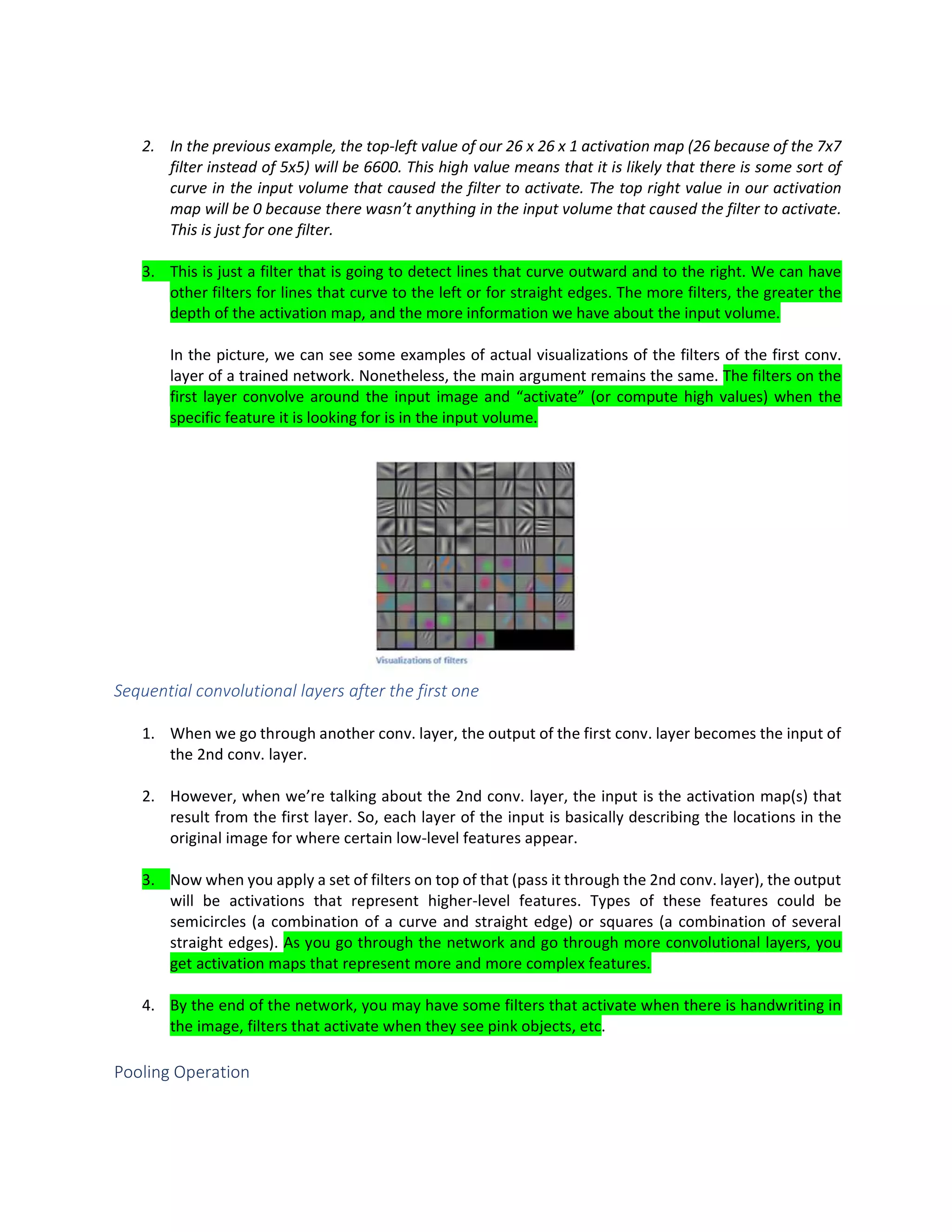 2. In the previous example, the top-left value of our 26 x 26 x 1 activation map (26 because of the 7x7
filter instead of 5x5) will be 6600. This high value means that it is likely that there is some sort of
curve in the input volume that caused the filter to activate. The top right value in our activation
map will be 0 because there wasn’t anything in the input volume that caused the filter to activate.
This is just for one filter.
3. This is just a filter that is going to detect lines that curve outward and to the right. We can have
other filters for lines that curve to the left or for straight edges. The more filters, the greater the
depth of the activation map, and the more information we have about the input volume.
In the picture, we can see some examples of actual visualizations of the filters of the first conv.
layer of a trained network. Nonetheless, the main argument remains the same. The filters on the
first layer convolve around the input image and “activate” (or compute high values) when the
specific feature it is looking for is in the input volume.
Sequential convolutional layers after the first one
1. When we go through another conv. layer, the output of the first conv. layer becomes the input of
the 2nd conv. layer.
2. However, when we’re talking about the 2nd conv. layer, the input is the activation map(s) that
result from the first layer. So, each layer of the input is basically describing the locations in the
original image for where certain low-level features appear.
3. Now when you apply a set of filters on top of that (pass it through the 2nd conv. layer), the output
will be activations that represent higher-level features. Types of these features could be
semicircles (a combination of a curve and straight edge) or squares (a combination of several
straight edges). As you go through the network and go through more convolutional layers, you
get activation maps that represent more and more complex features.
4. By the end of the network, you may have some filters that activate when there is handwriting in
the image, filters that activate when they see pink objects, etc.
Pooling Operation
 