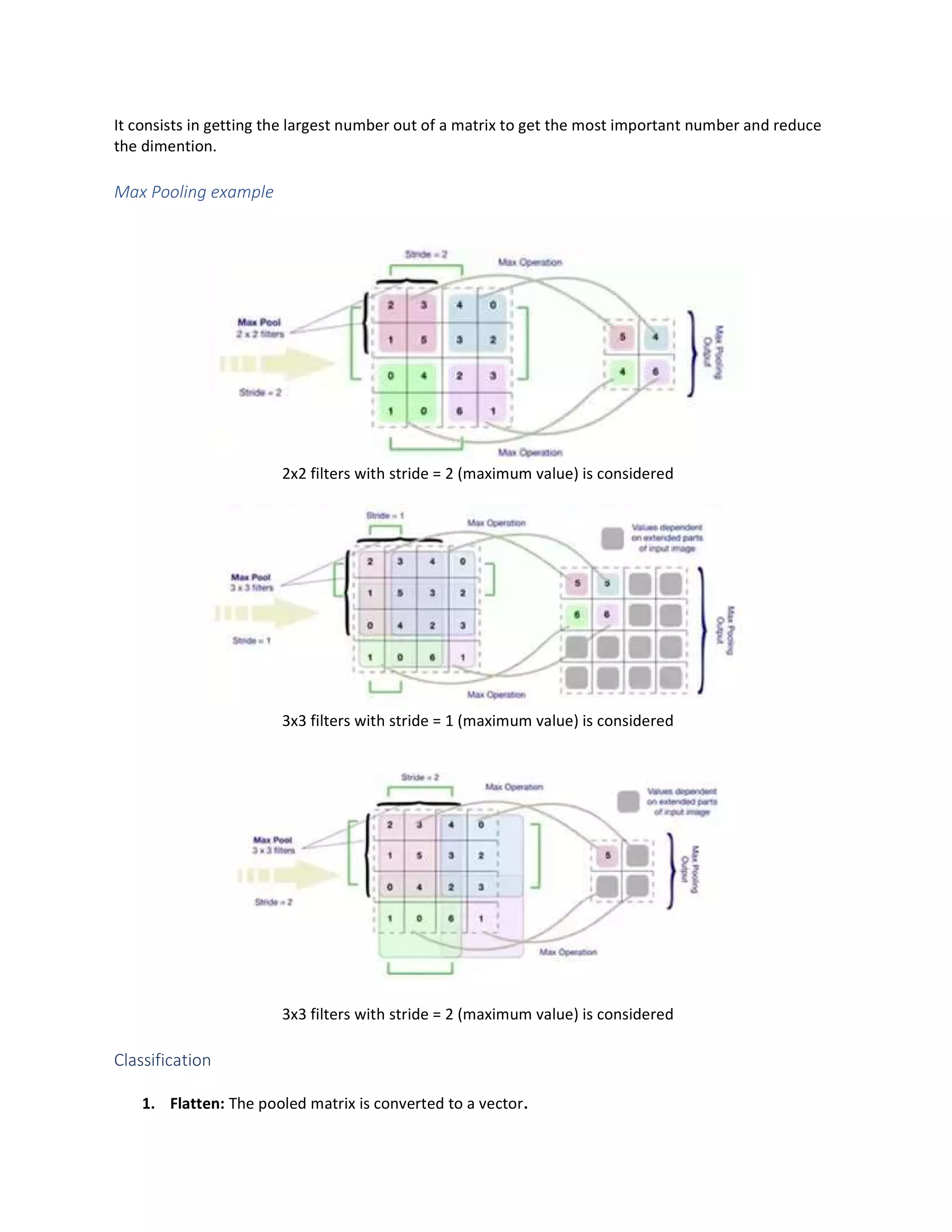 It consists in getting the largest number out of a matrix to get the most important number and reduce
the dimention.
Max Pooling example
2x2 filters with stride = 2 (maximum value) is considered
3x3 filters with stride = 1 (maximum value) is considered
3x3 filters with stride = 2 (maximum value) is considered
Classification
1. Flatten: The pooled matrix is converted to a vector.
 