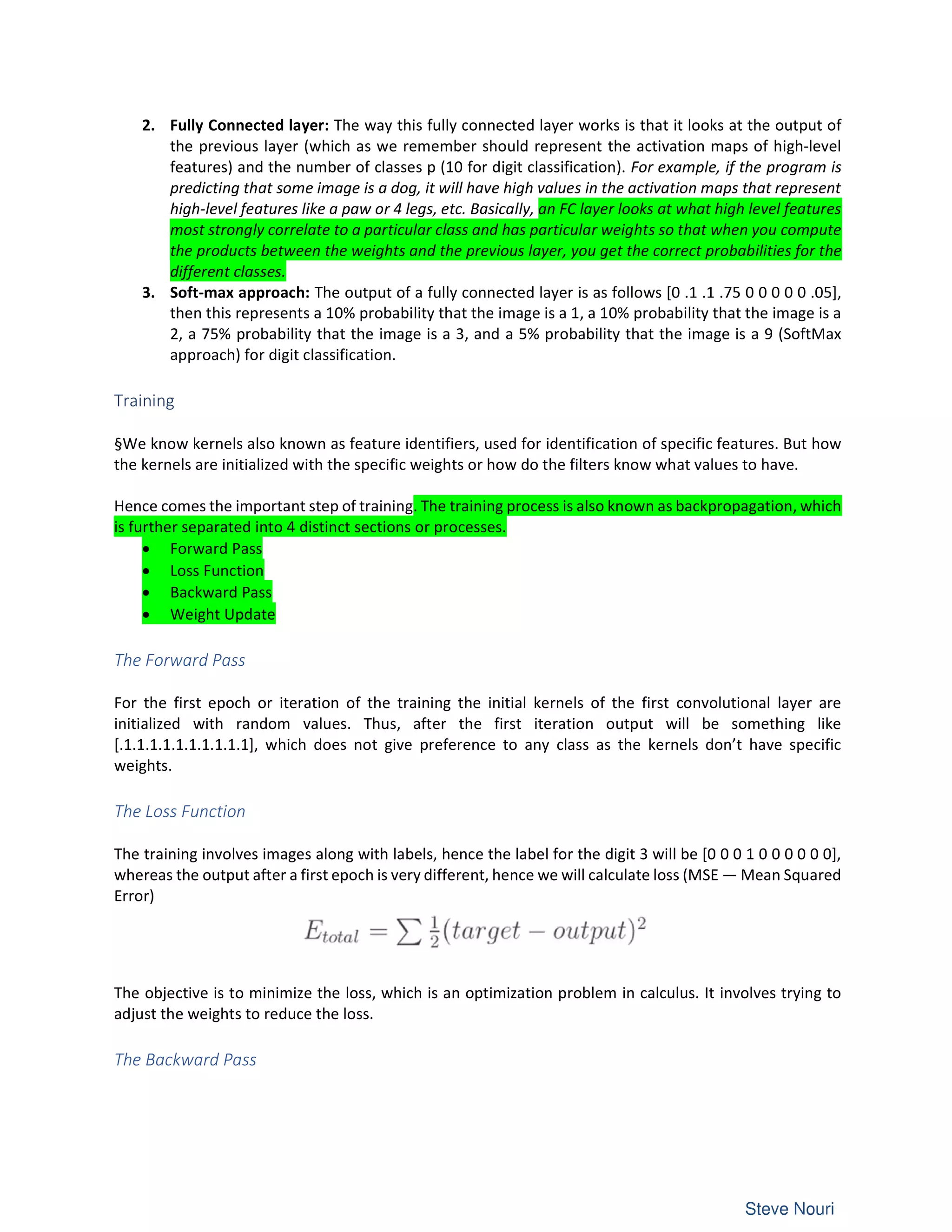2. Fully Connected layer: The way this fully connected layer works is that it looks at the output of
the previous layer (which as we remember should represent the activation maps of high-level
features) and the number of classes p (10 for digit classification). For example, if the program is
predicting that some image is a dog, it will have high values in the activation maps that represent
high-level features like a paw or 4 legs, etc. Basically, an FC layer looks at what high level features
most strongly correlate to a particular class and has particular weights so that when you compute
the products between the weights and the previous layer, you get the correct probabilities for the
different classes.
3. Soft-max approach: The output of a fully connected layer is as follows [0 .1 .1 .75 0 0 0 0 0 .05],
then this represents a 10% probability that the image is a 1, a 10% probability that the image is a
2, a 75% probability that the image is a 3, and a 5% probability that the image is a 9 (SoftMax
approach) for digit classification.
Training
§We know kernels also known as feature identifiers, used for identification of specific features. But how
the kernels are initialized with the specific weights or how do the filters know what values to have.
Hence comes the important step of training. The training process is also known as backpropagation, which
is further separated into 4 distinct sections or processes.
• Forward Pass
• Loss Function
• Backward Pass
• Weight Update
The Forward Pass
For the first epoch or iteration of the training the initial kernels of the first convolutional layer are
initialized with random values. Thus, after the first iteration output will be something like
[.1.1.1.1.1.1.1.1.1.1], which does not give preference to any class as the kernels don’t have specific
weights.
The Loss Function
The training involves images along with labels, hence the label for the digit 3 will be [0 0 0 1 0 0 0 0 0 0],
whereas the output after a first epoch is very different, hence we will calculate loss (MSE — Mean Squared
Error)
The objective is to minimize the loss, which is an optimization problem in calculus. It involves trying to
adjust the weights to reduce the loss.
The Backward Pass
 