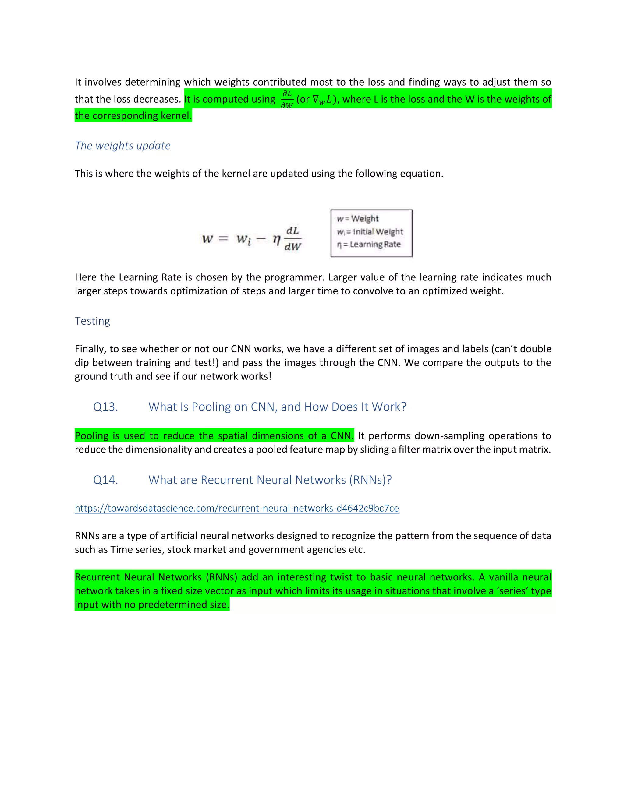 It involves determining which weights contributed most to the loss and finding ways to adjust them so
that the loss decreases. It is computed using (or ∇ ), where L is the loss and the W is the weights of
the corresponding kernel.
The weights update
This is where the weights of the kernel are updated using the following equation.
Here the Learning Rate is chosen by the programmer. Larger value of the learning rate indicates much
larger steps towards optimization of steps and larger time to convolve to an optimized weight.
Testing
Finally, to see whether or not our CNN works, we have a different set of images and labels (can’t double
dip between training and test!) and pass the images through the CNN. We compare the outputs to the
ground truth and see if our network works!
Q13. What Is Pooling on CNN, and How Does It Work?
Pooling is used to reduce the spatial dimensions of a CNN. It performs down-sampling operations to
reduce the dimensionality and creates a pooled feature map by sliding a filter matrix over the input matrix.
Q14. What are Recurrent Neural Networks (RNNs)?
https://towardsdatascience.com/recurrent-neural-networks-d4642c9bc7ce
RNNs are a type of artificial neural networks designed to recognize the pattern from the sequence of data
such as Time series, stock market and government agencies etc.
Recurrent Neural Networks (RNNs) add an interesting twist to basic neural networks. A vanilla neural
network takes in a fixed size vector as input which limits its usage in situations that involve a ‘series’ type
input with no predetermined size.
 