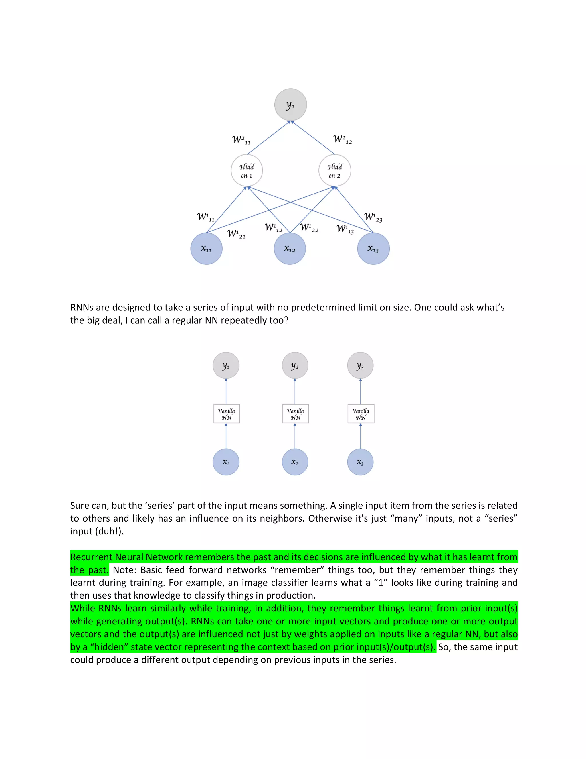 RNNs are designed to take a series of input with no predetermined limit on size. One could ask what’s
the big deal, I can call a regular NN repeatedly too?
Sure can, but the ‘series’ part of the input means something. A single input item from the series is related
to others and likely has an influence on its neighbors. Otherwise it's just “many” inputs, not a “series”
input (duh!).
Recurrent Neural Network remembers the past and its decisions are influenced by what it has learnt from
the past. Note: Basic feed forward networks “remember” things too, but they remember things they
learnt during training. For example, an image classifier learns what a “1” looks like during training and
then uses that knowledge to classify things in production.
While RNNs learn similarly while training, in addition, they remember things learnt from prior input(s)
while generating output(s). RNNs can take one or more input vectors and produce one or more output
vectors and the output(s) are influenced not just by weights applied on inputs like a regular NN, but also
by a “hidden” state vector representing the context based on prior input(s)/output(s). So, the same input
could produce a different output depending on previous inputs in the series.
 