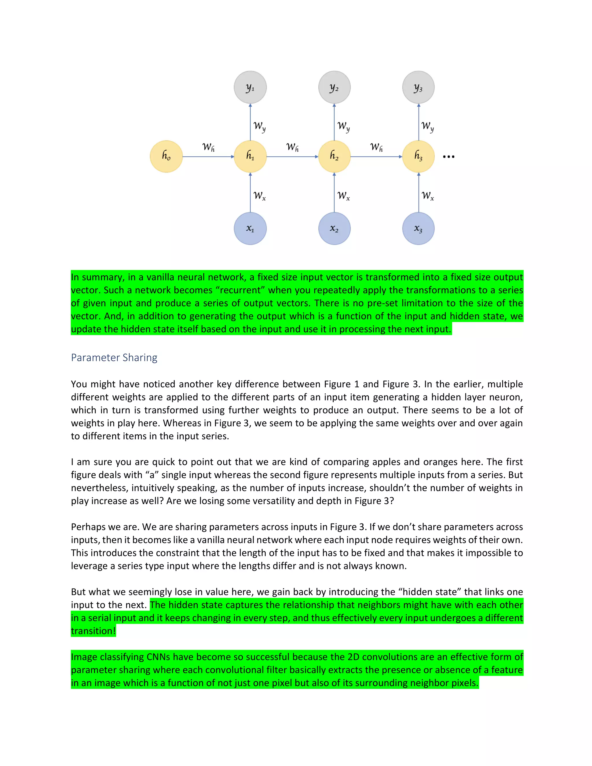 In summary, in a vanilla neural network, a fixed size input vector is transformed into a fixed size output
vector. Such a network becomes “recurrent” when you repeatedly apply the transformations to a series
of given input and produce a series of output vectors. There is no pre-set limitation to the size of the
vector. And, in addition to generating the output which is a function of the input and hidden state, we
update the hidden state itself based on the input and use it in processing the next input.
Parameter Sharing
You might have noticed another key difference between Figure 1 and Figure 3. In the earlier, multiple
different weights are applied to the different parts of an input item generating a hidden layer neuron,
which in turn is transformed using further weights to produce an output. There seems to be a lot of
weights in play here. Whereas in Figure 3, we seem to be applying the same weights over and over again
to different items in the input series.
I am sure you are quick to point out that we are kind of comparing apples and oranges here. The first
figure deals with “a” single input whereas the second figure represents multiple inputs from a series. But
nevertheless, intuitively speaking, as the number of inputs increase, shouldn’t the number of weights in
play increase as well? Are we losing some versatility and depth in Figure 3?
Perhaps we are. We are sharing parameters across inputs in Figure 3. If we don’t share parameters across
inputs, then it becomes like a vanilla neural network where each input node requires weights of their own.
This introduces the constraint that the length of the input has to be fixed and that makes it impossible to
leverage a series type input where the lengths differ and is not always known.
But what we seemingly lose in value here, we gain back by introducing the “hidden state” that links one
input to the next. The hidden state captures the relationship that neighbors might have with each other
in a serial input and it keeps changing in every step, and thus effectively every input undergoes a different
transition!
Image classifying CNNs have become so successful because the 2D convolutions are an effective form of
parameter sharing where each convolutional filter basically extracts the presence or absence of a feature
in an image which is a function of not just one pixel but also of its surrounding neighbor pixels.
 
