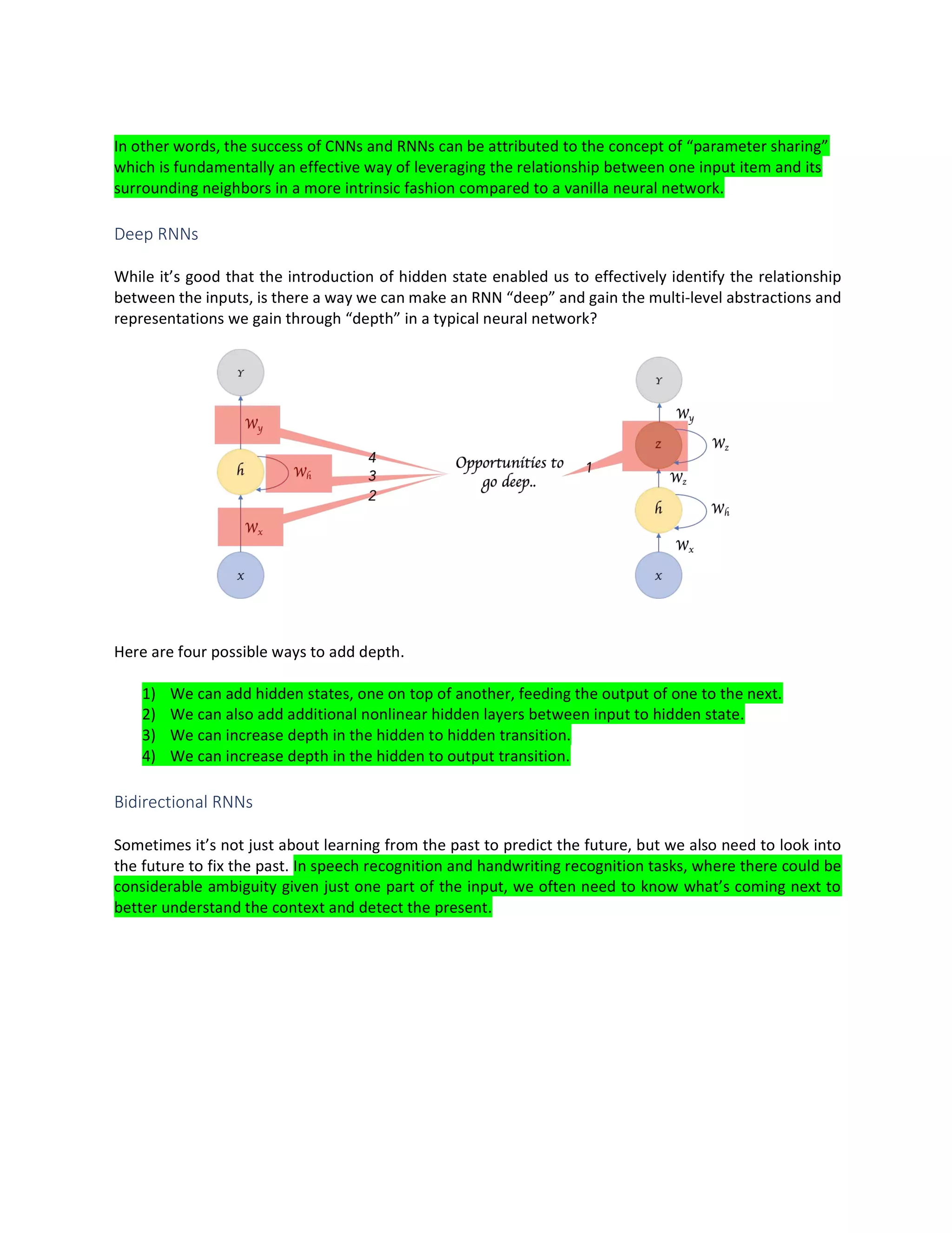 In other words, the success of CNNs and RNNs can be attributed to the concept of “parameter sharing”
which is fundamentally an effective way of leveraging the relationship between one input item and its
surrounding neighbors in a more intrinsic fashion compared to a vanilla neural network.
Deep RNNs
While it’s good that the introduction of hidden state enabled us to effectively identify the relationship
between the inputs, is there a way we can make an RNN “deep” and gain the multi-level abstractions and
representations we gain through “depth” in a typical neural network?
Here are four possible ways to add depth.
1) We can add hidden states, one on top of another, feeding the output of one to the next.
2) We can also add additional nonlinear hidden layers between input to hidden state.
3) We can increase depth in the hidden to hidden transition.
4) We can increase depth in the hidden to output transition.
Bidirectional RNNs
Sometimes it’s not just about learning from the past to predict the future, but we also need to look into
the future to fix the past. In speech recognition and handwriting recognition tasks, where there could be
considerable ambiguity given just one part of the input, we often need to know what’s coming next to
better understand the context and detect the present.
 