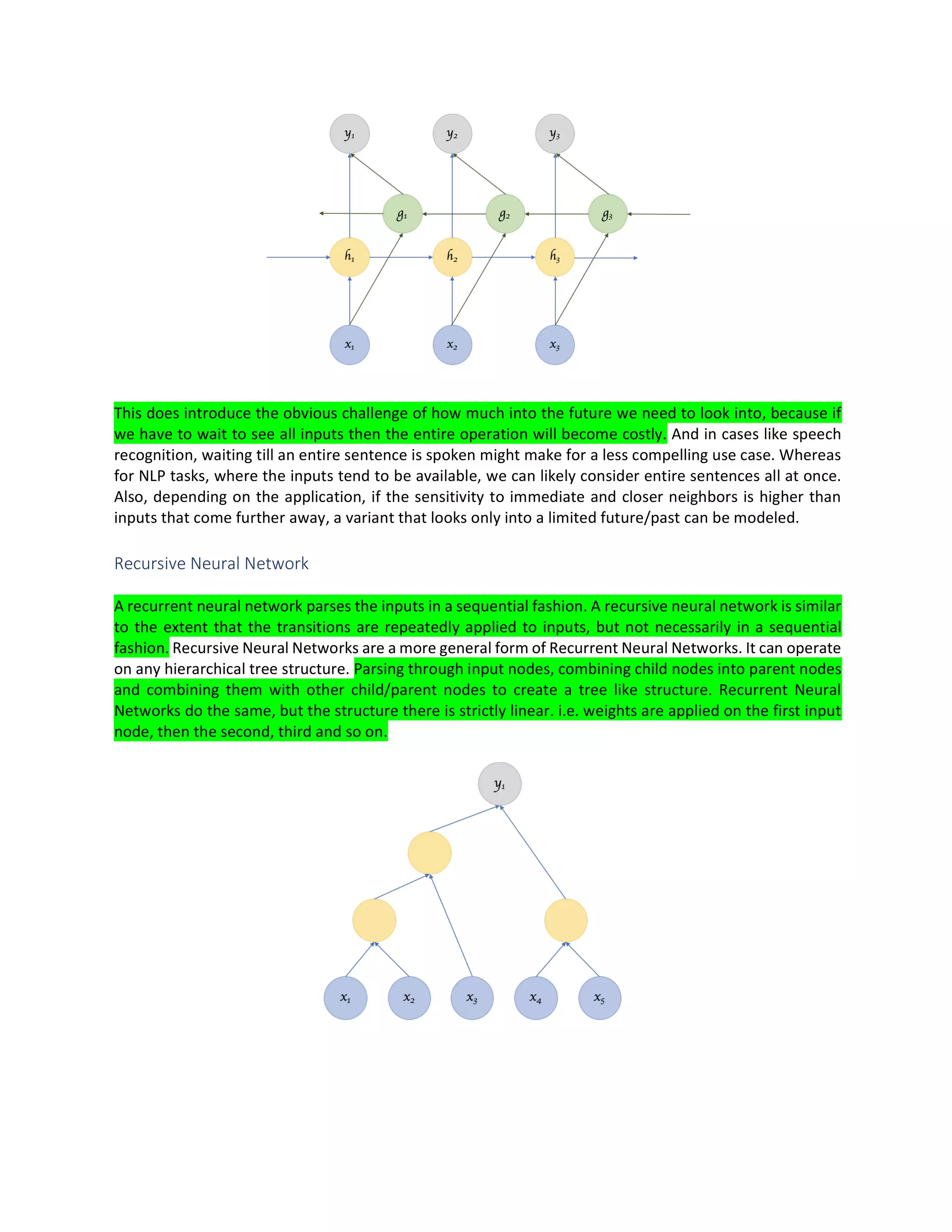 This does introduce the obvious challenge of how much into the future we need to look into, because if
we have to wait to see all inputs then the entire operation will become costly. And in cases like speech
recognition, waiting till an entire sentence is spoken might make for a less compelling use case. Whereas
for NLP tasks, where the inputs tend to be available, we can likely consider entire sentences all at once.
Also, depending on the application, if the sensitivity to immediate and closer neighbors is higher than
inputs that come further away, a variant that looks only into a limited future/past can be modeled.
Recursive Neural Network
A recurrent neural network parses the inputs in a sequential fashion. A recursive neural network is similar
to the extent that the transitions are repeatedly applied to inputs, but not necessarily in a sequential
fashion. Recursive Neural Networks are a more general form of Recurrent Neural Networks. It can operate
on any hierarchical tree structure. Parsing through input nodes, combining child nodes into parent nodes
and combining them with other child/parent nodes to create a tree like structure. Recurrent Neural
Networks do the same, but the structure there is strictly linear. i.e. weights are applied on the first input
node, then the second, third and so on.
 