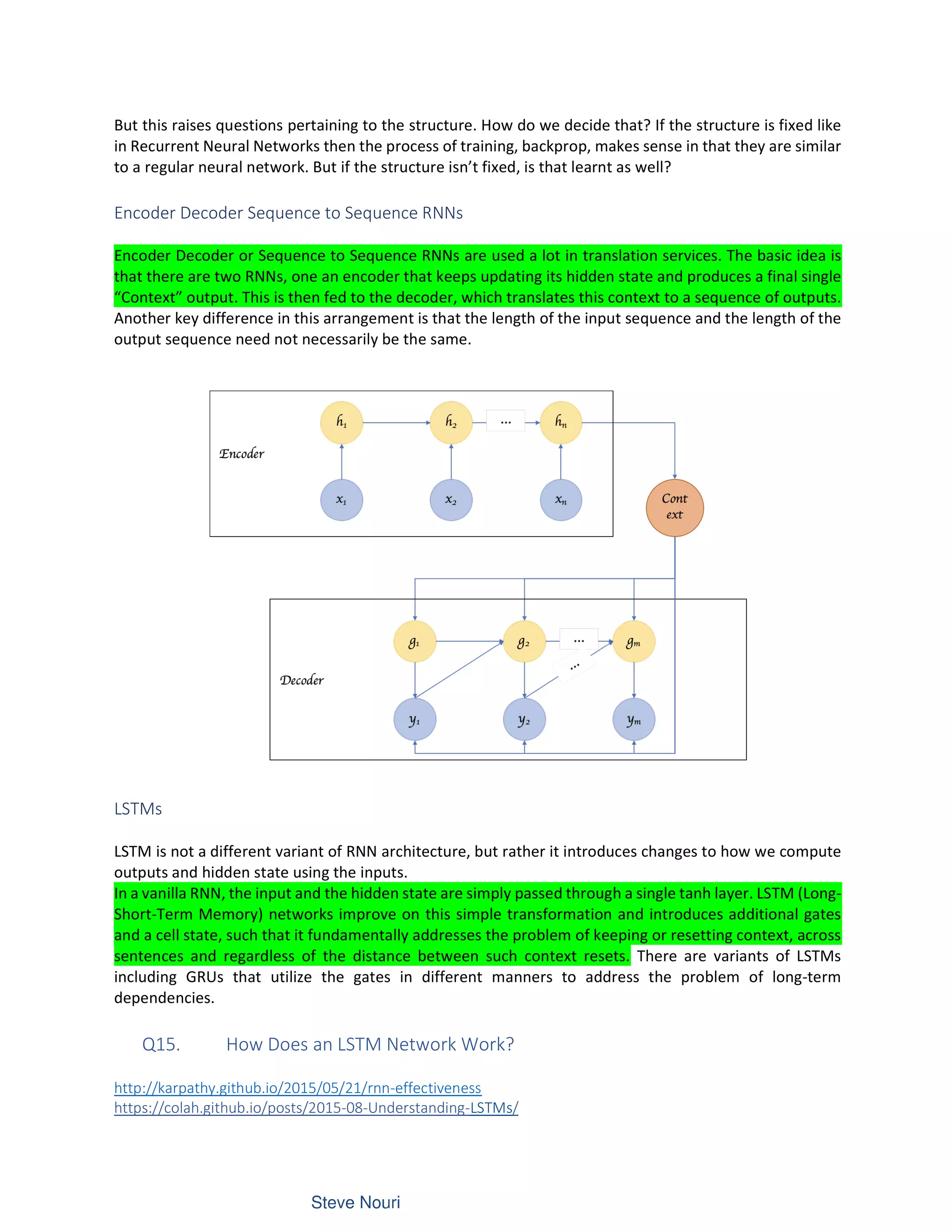 But this raises questions pertaining to the structure. How do we decide that? If the structure is fixed like
in Recurrent Neural Networks then the process of training, backprop, makes sense in that they are similar
to a regular neural network. But if the structure isn’t fixed, is that learnt as well?
Encoder Decoder Sequence to Sequence RNNs
Encoder Decoder or Sequence to Sequence RNNs are used a lot in translation services. The basic idea is
that there are two RNNs, one an encoder that keeps updating its hidden state and produces a final single
“Context” output. This is then fed to the decoder, which translates this context to a sequence of outputs.
Another key difference in this arrangement is that the length of the input sequence and the length of the
output sequence need not necessarily be the same.
LSTMs
LSTM is not a different variant of RNN architecture, but rather it introduces changes to how we compute
outputs and hidden state using the inputs.
In a vanilla RNN, the input and the hidden state are simply passed through a single tanh layer. LSTM (Long-
Short-Term Memory) networks improve on this simple transformation and introduces additional gates
and a cell state, such that it fundamentally addresses the problem of keeping or resetting context, across
sentences and regardless of the distance between such context resets. There are variants of LSTMs
including GRUs that utilize the gates in different manners to address the problem of long-term
dependencies.
Q15. How Does an LSTM Network Work?
http://karpathy.github.io/2015/05/21/rnn-effectiveness
https://colah.github.io/posts/2015-08-Understanding-LSTMs/
 