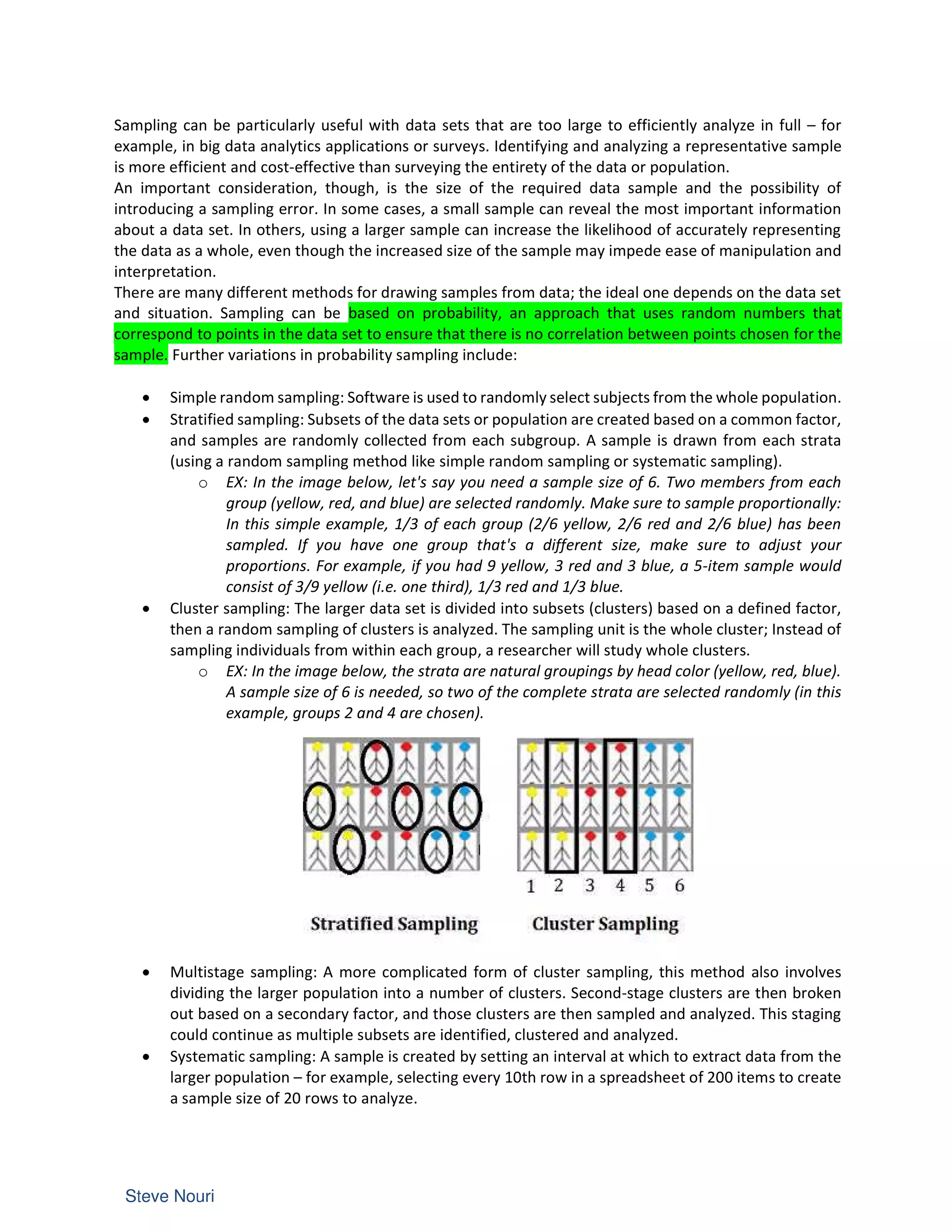 Sampling can be particularly useful with data sets that are too large to efficiently analyze in full – for
example, in big data analytics applications or surveys. Identifying and analyzing a representative sample
is more efficient and cost-effective than surveying the entirety of the data or population.
An important consideration, though, is the size of the required data sample and the possibility of
introducing a sampling error. In some cases, a small sample can reveal the most important information
about a data set. In others, using a larger sample can increase the likelihood of accurately representing
the data as a whole, even though the increased size of the sample may impede ease of manipulation and
interpretation.
There are many different methods for drawing samples from data; the ideal one depends on the data set
and situation. Sampling can be based on probability, an approach that uses random numbers that
correspond to points in the data set to ensure that there is no correlation between points chosen for the
sample. Further variations in probability sampling include:
• Simple random sampling: Software is used to randomly select subjects from the whole population.
• Stratified sampling: Subsets of the data sets or population are created based on a common factor,
and samples are randomly collected from each subgroup. A sample is drawn from each strata
(using a random sampling method like simple random sampling or systematic sampling).
o EX: In the image below, let's say you need a sample size of 6. Two members from each
group (yellow, red, and blue) are selected randomly. Make sure to sample proportionally:
In this simple example, 1/3 of each group (2/6 yellow, 2/6 red and 2/6 blue) has been
sampled. If you have one group that's a different size, make sure to adjust your
proportions. For example, if you had 9 yellow, 3 red and 3 blue, a 5-item sample would
consist of 3/9 yellow (i.e. one third), 1/3 red and 1/3 blue.
• Cluster sampling: The larger data set is divided into subsets (clusters) based on a defined factor,
then a random sampling of clusters is analyzed. The sampling unit is the whole cluster; Instead of
sampling individuals from within each group, a researcher will study whole clusters.
o EX: In the image below, the strata are natural groupings by head color (yellow, red, blue).
A sample size of 6 is needed, so two of the complete strata are selected randomly (in this
example, groups 2 and 4 are chosen).
• Multistage sampling: A more complicated form of cluster sampling, this method also involves
dividing the larger population into a number of clusters. Second-stage clusters are then broken
out based on a secondary factor, and those clusters are then sampled and analyzed. This staging
could continue as multiple subsets are identified, clustered and analyzed.
• Systematic sampling: A sample is created by setting an interval at which to extract data from the
larger population – for example, selecting every 10th row in a spreadsheet of 200 items to create
a sample size of 20 rows to analyze.
 