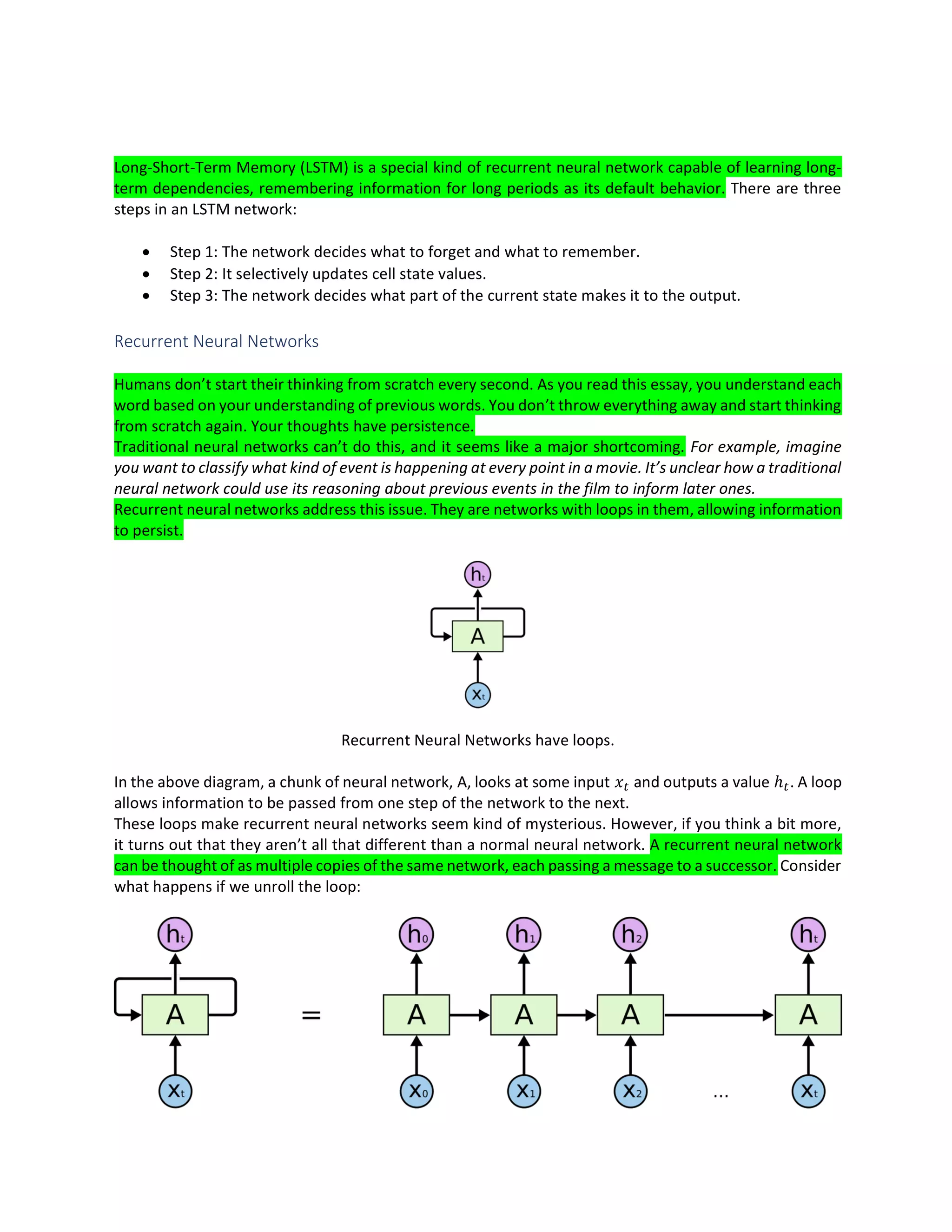 Long-Short-Term Memory (LSTM) is a special kind of recurrent neural network capable of learning long-
term dependencies, remembering information for long periods as its default behavior. There are three
steps in an LSTM network:
• Step 1: The network decides what to forget and what to remember.
• Step 2: It selectively updates cell state values.
• Step 3: The network decides what part of the current state makes it to the output.
Recurrent Neural Networks
Humans don’t start their thinking from scratch every second. As you read this essay, you understand each
word based on your understanding of previous words. You don’t throw everything away and start thinking
from scratch again. Your thoughts have persistence.
Traditional neural networks can’t do this, and it seems like a major shortcoming. For example, imagine
you want to classify what kind of event is happening at every point in a movie. It’s unclear how a traditional
neural network could use its reasoning about previous events in the film to inform later ones.
Recurrent neural networks address this issue. They are networks with loops in them, allowing information
to persist.
Recurrent Neural Networks have loops.
In the above diagram, a chunk of neural network, A, looks at some input and outputs a value ℎ . A loop
allows information to be passed from one step of the network to the next.
These loops make recurrent neural networks seem kind of mysterious. However, if you think a bit more,
it turns out that they aren’t all that different than a normal neural network. A recurrent neural network
can be thought of as multiple copies of the same network, each passing a message to a successor. Consider
what happens if we unroll the loop:
 
