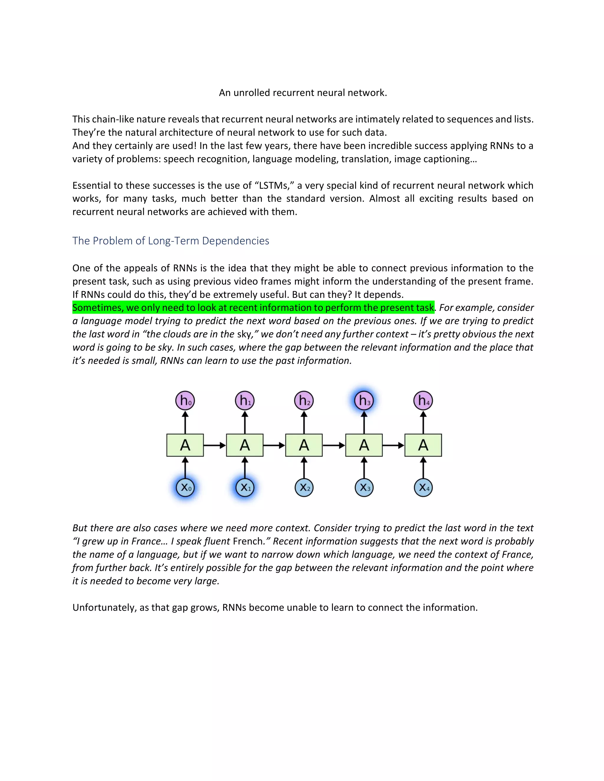 An unrolled recurrent neural network.
This chain-like nature reveals that recurrent neural networks are intimately related to sequences and lists.
They’re the natural architecture of neural network to use for such data.
And they certainly are used! In the last few years, there have been incredible success applying RNNs to a
variety of problems: speech recognition, language modeling, translation, image captioning…
Essential to these successes is the use of “LSTMs,” a very special kind of recurrent neural network which
works, for many tasks, much better than the standard version. Almost all exciting results based on
recurrent neural networks are achieved with them.
The Problem of Long-Term Dependencies
One of the appeals of RNNs is the idea that they might be able to connect previous information to the
present task, such as using previous video frames might inform the understanding of the present frame.
If RNNs could do this, they’d be extremely useful. But can they? It depends.
Sometimes, we only need to look at recent information to perform the present task. For example, consider
a language model trying to predict the next word based on the previous ones. If we are trying to predict
the last word in “the clouds are in the sky,” we don’t need any further context – it’s pretty obvious the next
word is going to be sky. In such cases, where the gap between the relevant information and the place that
it’s needed is small, RNNs can learn to use the past information.
But there are also cases where we need more context. Consider trying to predict the last word in the text
“I grew up in France… I speak fluent French.” Recent information suggests that the next word is probably
the name of a language, but if we want to narrow down which language, we need the context of France,
from further back. It’s entirely possible for the gap between the relevant information and the point where
it is needed to become very large.
Unfortunately, as that gap grows, RNNs become unable to learn to connect the information.
 