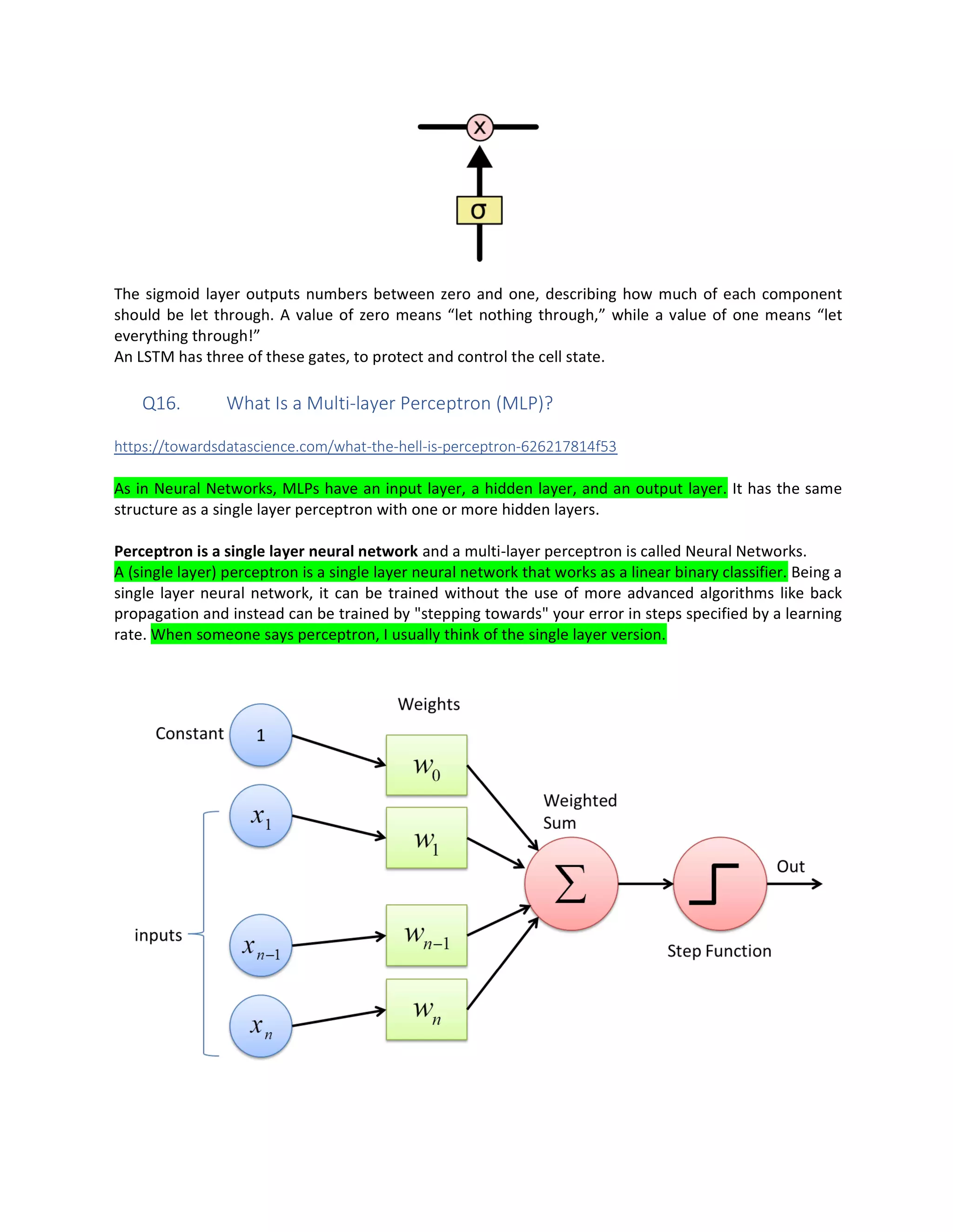 The sigmoid layer outputs numbers between zero and one, describing how much of each component
should be let through. A value of zero means “let nothing through,” while a value of one means “let
everything through!”
An LSTM has three of these gates, to protect and control the cell state.
Q16. What Is a Multi-layer Perceptron (MLP)?
https://towardsdatascience.com/what-the-hell-is-perceptron-626217814f53
As in Neural Networks, MLPs have an input layer, a hidden layer, and an output layer. It has the same
structure as a single layer perceptron with one or more hidden layers.
Perceptron is a single layer neural network and a multi-layer perceptron is called Neural Networks.
A (single layer) perceptron is a single layer neural network that works as a linear binary classifier. Being a
single layer neural network, it can be trained without the use of more advanced algorithms like back
propagation and instead can be trained by "stepping towards" your error in steps specified by a learning
rate. When someone says perceptron, I usually think of the single layer version.
 