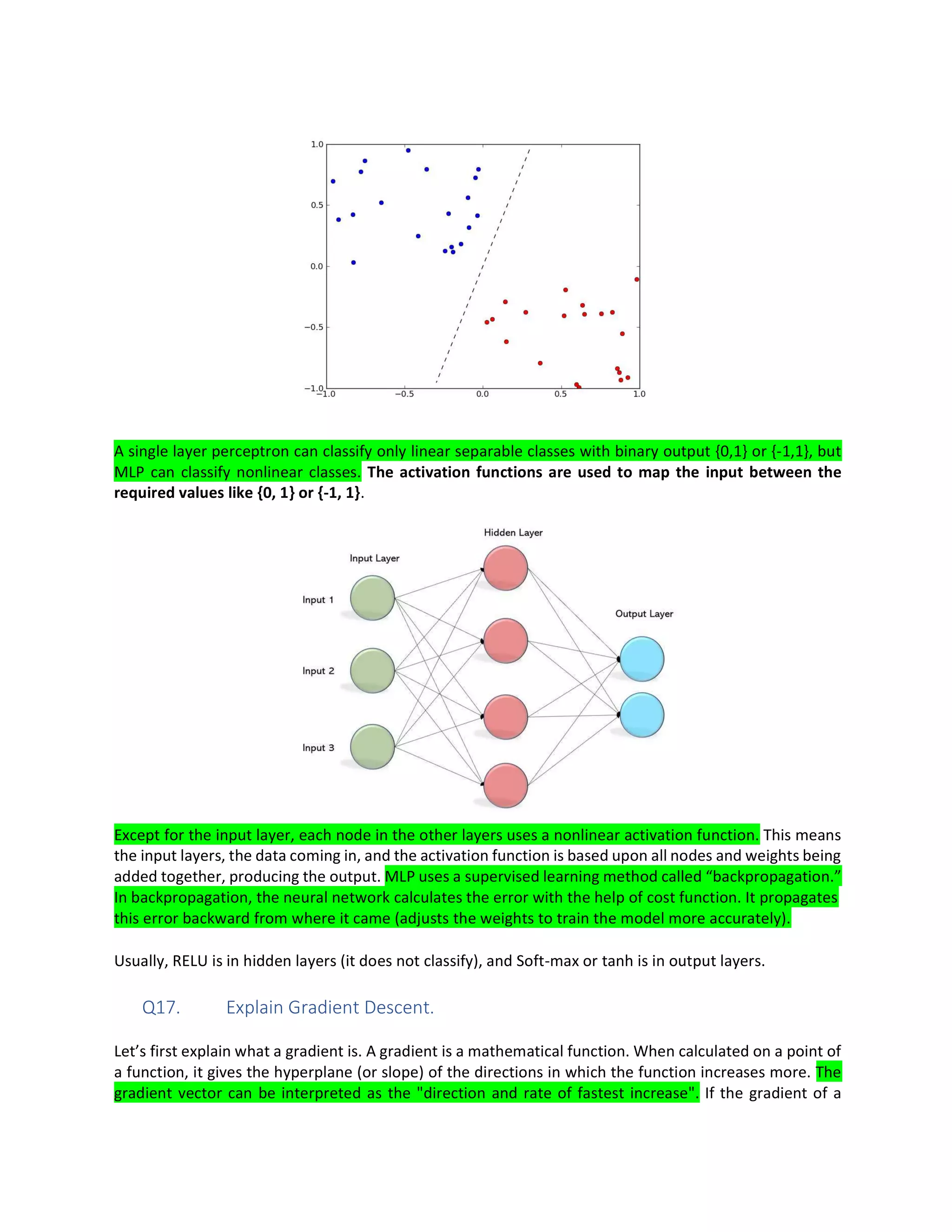 A single layer perceptron can classify only linear separable classes with binary output {0,1} or {-1,1}, but
MLP can classify nonlinear classes. The activation functions are used to map the input between the
required values like {0, 1} or {-1, 1}.
Except for the input layer, each node in the other layers uses a nonlinear activation function. This means
the input layers, the data coming in, and the activation function is based upon all nodes and weights being
added together, producing the output. MLP uses a supervised learning method called “backpropagation.”
In backpropagation, the neural network calculates the error with the help of cost function. It propagates
this error backward from where it came (adjusts the weights to train the model more accurately).
Usually, RELU is in hidden layers (it does not classify), and Soft-max or tanh is in output layers.
Q17. Explain Gradient Descent.
Let’s first explain what a gradient is. A gradient is a mathematical function. When calculated on a point of
a function, it gives the hyperplane (or slope) of the directions in which the function increases more. The
gradient vector can be interpreted as the "direction and rate of fastest increase". If the gradient of a
 