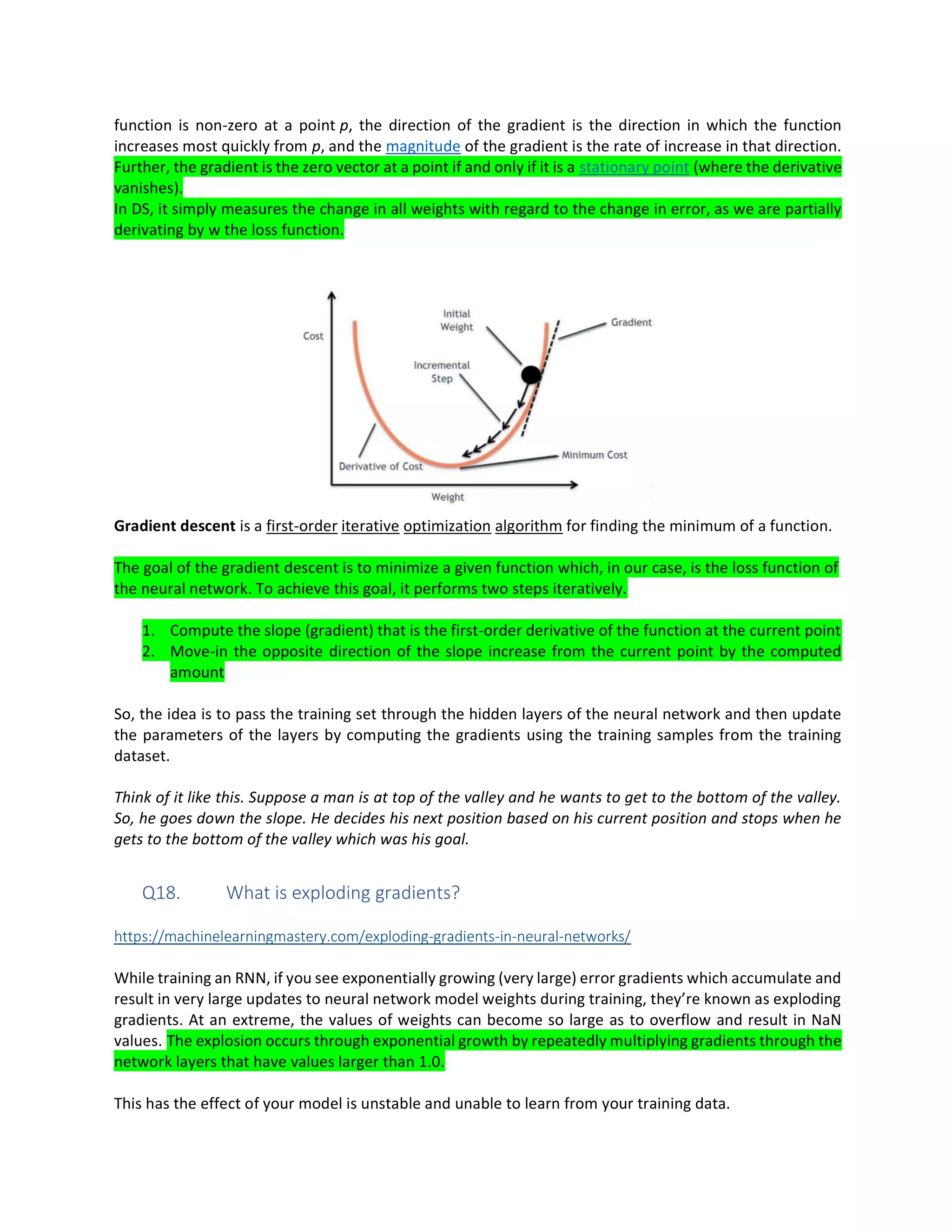function is non-zero at a point p, the direction of the gradient is the direction in which the function
increases most quickly from p, and the magnitude of the gradient is the rate of increase in that direction.
Further, the gradient is the zero vector at a point if and only if it is a stationary point (where the derivative
vanishes).
In DS, it simply measures the change in all weights with regard to the change in error, as we are partially
derivating by w the loss function.
Gradient descent is a first-order iterative optimization algorithm for finding the minimum of a function.
The goal of the gradient descent is to minimize a given function which, in our case, is the loss function of
the neural network. To achieve this goal, it performs two steps iteratively.
1. Compute the slope (gradient) that is the first-order derivative of the function at the current point
2. Move-in the opposite direction of the slope increase from the current point by the computed
amount
So, the idea is to pass the training set through the hidden layers of the neural network and then update
the parameters of the layers by computing the gradients using the training samples from the training
dataset.
Think of it like this. Suppose a man is at top of the valley and he wants to get to the bottom of the valley.
So, he goes down the slope. He decides his next position based on his current position and stops when he
gets to the bottom of the valley which was his goal.
Q18. What is exploding gradients?
https://machinelearningmastery.com/exploding-gradients-in-neural-networks/
While training an RNN, if you see exponentially growing (very large) error gradients which accumulate and
result in very large updates to neural network model weights during training, they’re known as exploding
gradients. At an extreme, the values of weights can become so large as to overflow and result in NaN
values. The explosion occurs through exponential growth by repeatedly multiplying gradients through the
network layers that have values larger than 1.0.
This has the effect of your model is unstable and unable to learn from your training data.
 