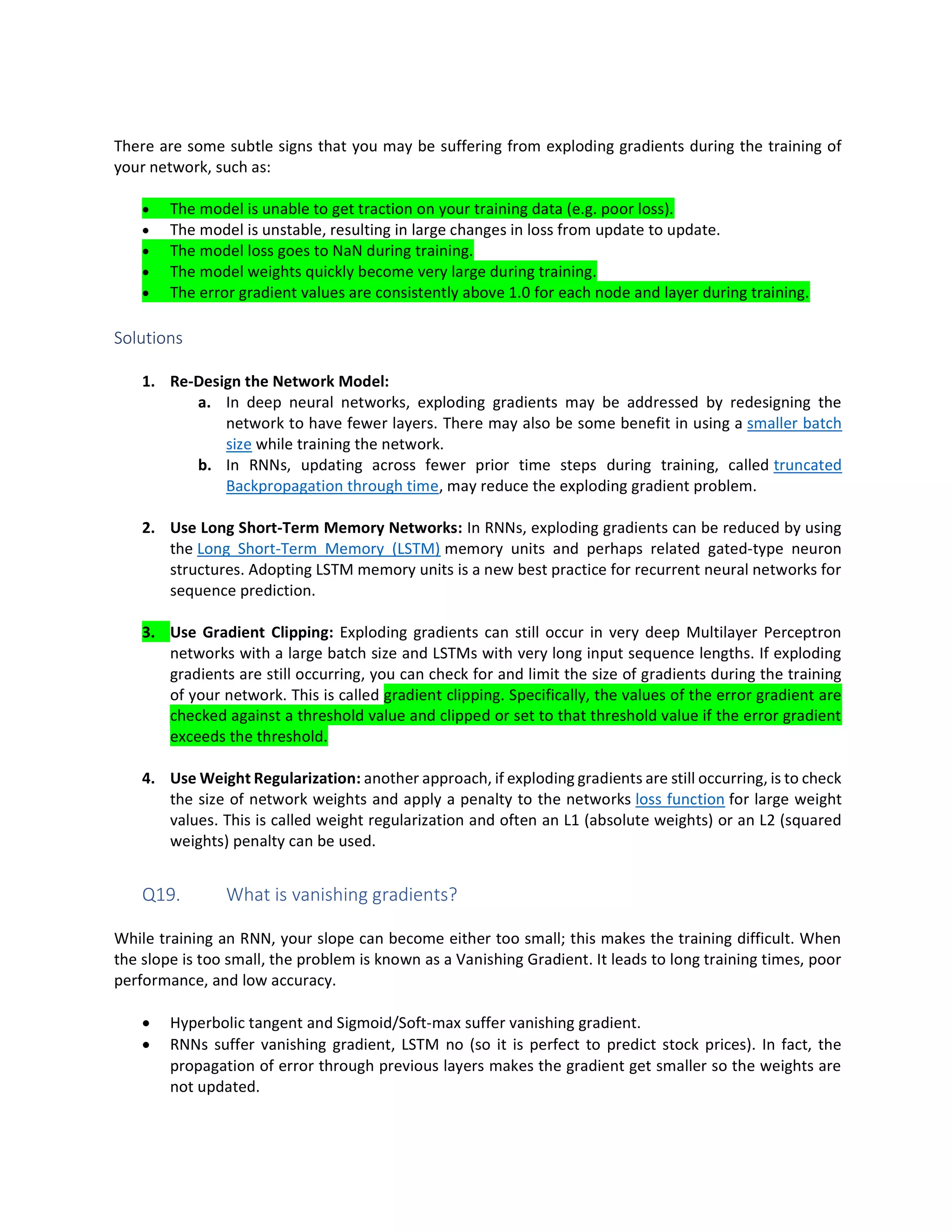 There are some subtle signs that you may be suffering from exploding gradients during the training of
your network, such as:
• The model is unable to get traction on your training data (e.g. poor loss).
• The model is unstable, resulting in large changes in loss from update to update.
• The model loss goes to NaN during training.
• The model weights quickly become very large during training.
• The error gradient values are consistently above 1.0 for each node and layer during training.
Solutions
1. Re-Design the Network Model:
a. In deep neural networks, exploding gradients may be addressed by redesigning the
network to have fewer layers. There may also be some benefit in using a smaller batch
size while training the network.
b. In RNNs, updating across fewer prior time steps during training, called truncated
Backpropagation through time, may reduce the exploding gradient problem.
2. Use Long Short-Term Memory Networks: In RNNs, exploding gradients can be reduced by using
the Long Short-Term Memory (LSTM) memory units and perhaps related gated-type neuron
structures. Adopting LSTM memory units is a new best practice for recurrent neural networks for
sequence prediction.
3. Use Gradient Clipping: Exploding gradients can still occur in very deep Multilayer Perceptron
networks with a large batch size and LSTMs with very long input sequence lengths. If exploding
gradients are still occurring, you can check for and limit the size of gradients during the training
of your network. This is called gradient clipping. Specifically, the values of the error gradient are
checked against a threshold value and clipped or set to that threshold value if the error gradient
exceeds the threshold.
4. Use Weight Regularization: another approach, if exploding gradients are still occurring, is to check
the size of network weights and apply a penalty to the networks loss function for large weight
values. This is called weight regularization and often an L1 (absolute weights) or an L2 (squared
weights) penalty can be used.
Q19. What is vanishing gradients?
While training an RNN, your slope can become either too small; this makes the training difficult. When
the slope is too small, the problem is known as a Vanishing Gradient. It leads to long training times, poor
performance, and low accuracy.
• Hyperbolic tangent and Sigmoid/Soft-max suffer vanishing gradient.
• RNNs suffer vanishing gradient, LSTM no (so it is perfect to predict stock prices). In fact, the
propagation of error through previous layers makes the gradient get smaller so the weights are
not updated.
 