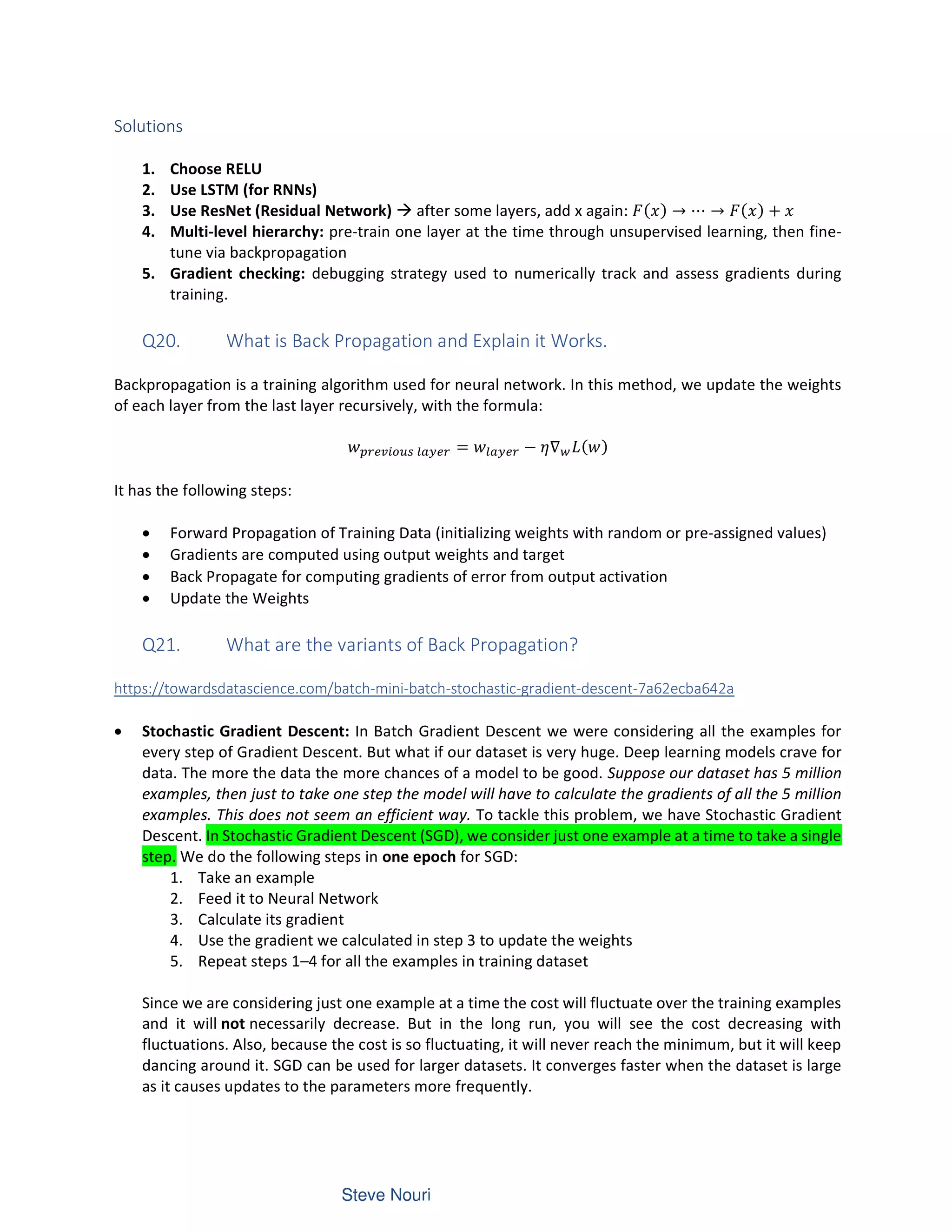Solutions
1. Choose RELU
2. Use LSTM (for RNNs)
3. Use ResNet (Residual Network) à after some layers, add x again: ( ) → ⋯ → ( ) +
4. Multi-level hierarchy: pre-train one layer at the time through unsupervised learning, then fine-
tune via backpropagation
5. Gradient checking: debugging strategy used to numerically track and assess gradients during
training.
Q20. What is Back Propagation and Explain it Works.
Backpropagation is a training algorithm used for neural network. In this method, we update the weights
of each layer from the last layer recursively, with the formula:
= − ∇ ( )
It has the following steps:
• Forward Propagation of Training Data (initializing weights with random or pre-assigned values)
• Gradients are computed using output weights and target
• Back Propagate for computing gradients of error from output activation
• Update the Weights
Q21. What are the variants of Back Propagation?
https://towardsdatascience.com/batch-mini-batch-stochastic-gradient-descent-7a62ecba642a
• Stochastic Gradient Descent: In Batch Gradient Descent we were considering all the examples for
every step of Gradient Descent. But what if our dataset is very huge. Deep learning models crave for
data. The more the data the more chances of a model to be good. Suppose our dataset has 5 million
examples, then just to take one step the model will have to calculate the gradients of all the 5 million
examples. This does not seem an efficient way. To tackle this problem, we have Stochastic Gradient
Descent. In Stochastic Gradient Descent (SGD), we consider just one example at a time to take a single
step. We do the following steps in one epoch for SGD:
1. Take an example
2. Feed it to Neural Network
3. Calculate its gradient
4. Use the gradient we calculated in step 3 to update the weights
5. Repeat steps 1–4 for all the examples in training dataset
Since we are considering just one example at a time the cost will fluctuate over the training examples
and it will not necessarily decrease. But in the long run, you will see the cost decreasing with
fluctuations. Also, because the cost is so fluctuating, it will never reach the minimum, but it will keep
dancing around it. SGD can be used for larger datasets. It converges faster when the dataset is large
as it causes updates to the parameters more frequently.
 