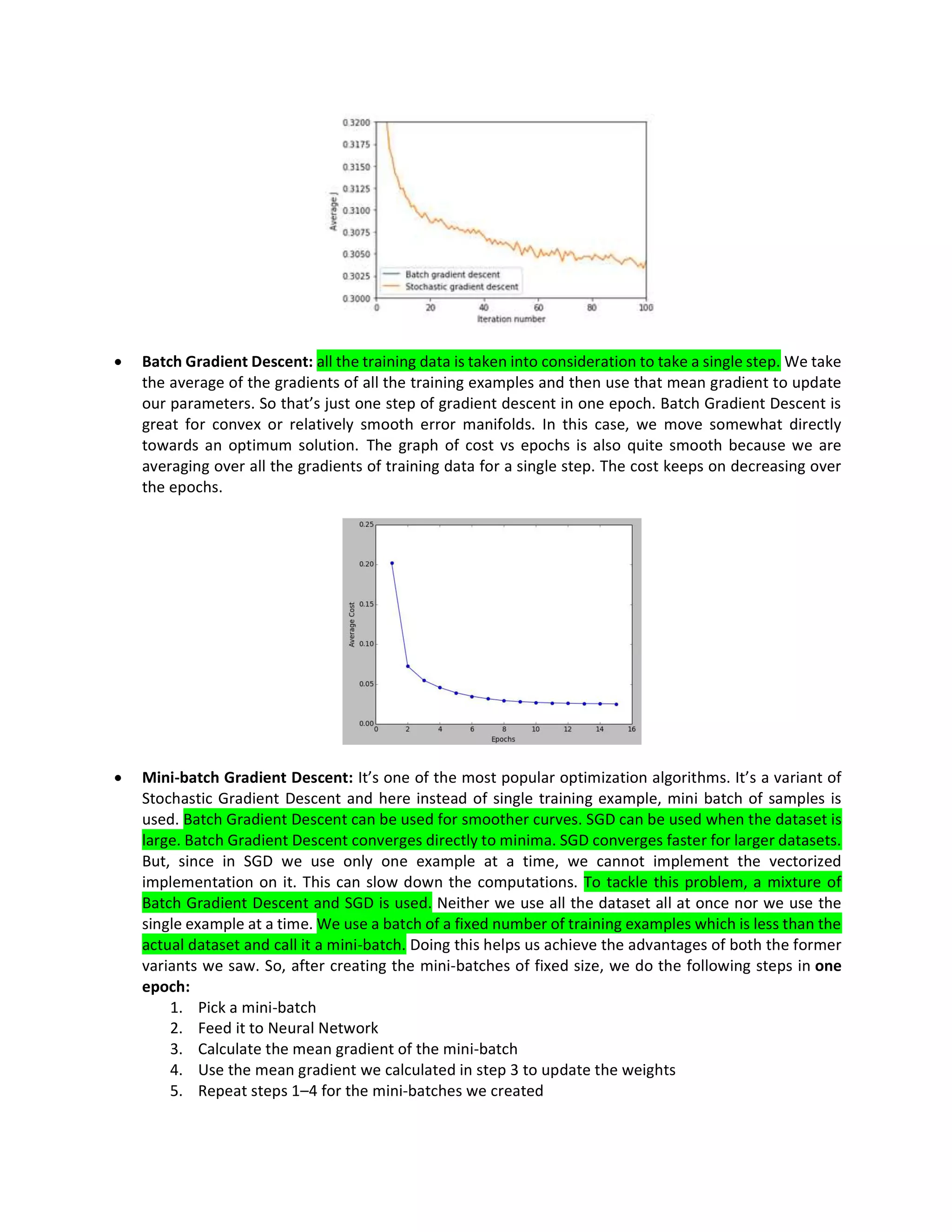 • Batch Gradient Descent: all the training data is taken into consideration to take a single step. We take
the average of the gradients of all the training examples and then use that mean gradient to update
our parameters. So that’s just one step of gradient descent in one epoch. Batch Gradient Descent is
great for convex or relatively smooth error manifolds. In this case, we move somewhat directly
towards an optimum solution. The graph of cost vs epochs is also quite smooth because we are
averaging over all the gradients of training data for a single step. The cost keeps on decreasing over
the epochs.
• Mini-batch Gradient Descent: It’s one of the most popular optimization algorithms. It’s a variant of
Stochastic Gradient Descent and here instead of single training example, mini batch of samples is
used. Batch Gradient Descent can be used for smoother curves. SGD can be used when the dataset is
large. Batch Gradient Descent converges directly to minima. SGD converges faster for larger datasets.
But, since in SGD we use only one example at a time, we cannot implement the vectorized
implementation on it. This can slow down the computations. To tackle this problem, a mixture of
Batch Gradient Descent and SGD is used. Neither we use all the dataset all at once nor we use the
single example at a time. We use a batch of a fixed number of training examples which is less than the
actual dataset and call it a mini-batch. Doing this helps us achieve the advantages of both the former
variants we saw. So, after creating the mini-batches of fixed size, we do the following steps in one
epoch:
1. Pick a mini-batch
2. Feed it to Neural Network
3. Calculate the mean gradient of the mini-batch
4. Use the mean gradient we calculated in step 3 to update the weights
5. Repeat steps 1–4 for the mini-batches we created
 