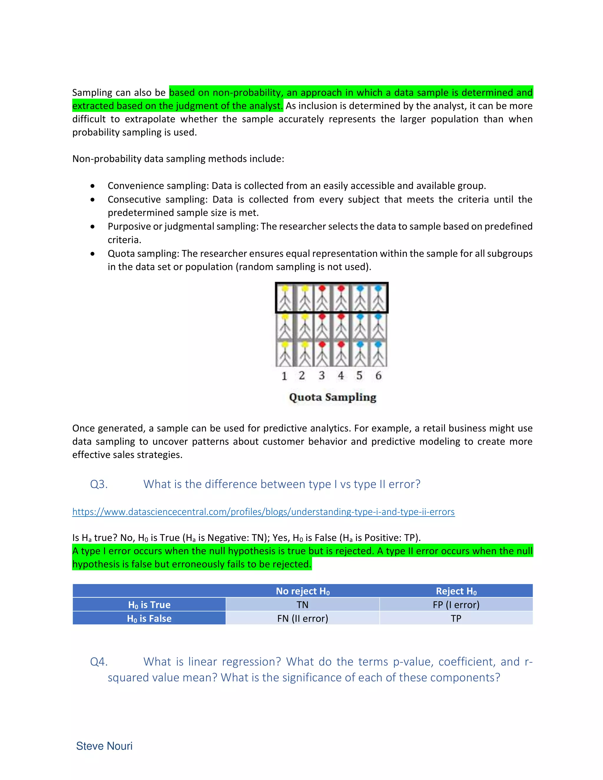 Sampling can also be based on non-probability, an approach in which a data sample is determined and
extracted based on the judgment of the analyst. As inclusion is determined by the analyst, it can be more
difficult to extrapolate whether the sample accurately represents the larger population than when
probability sampling is used.
Non-probability data sampling methods include:
• Convenience sampling: Data is collected from an easily accessible and available group.
• Consecutive sampling: Data is collected from every subject that meets the criteria until the
predetermined sample size is met.
• Purposive or judgmental sampling: The researcher selects the data to sample based on predefined
criteria.
• Quota sampling: The researcher ensures equal representation within the sample for all subgroups
in the data set or population (random sampling is not used).
Once generated, a sample can be used for predictive analytics. For example, a retail business might use
data sampling to uncover patterns about customer behavior and predictive modeling to create more
effective sales strategies.
Q3. What is the difference between type I vs type II error?
https://www.datasciencecentral.com/profiles/blogs/understanding-type-i-and-type-ii-errors
Is Ha true? No, H0 is True (Ha is Negative: TN); Yes, H0 is False (Ha is Positive: TP).
A type I error occurs when the null hypothesis is true but is rejected. A type II error occurs when the null
hypothesis is false but erroneously fails to be rejected.
No reject H0 Reject H0
H0 is True TN FP (I error)
H0 is False FN (II error) TP
Q4. What is linear regression? What do the terms p-value, coefficient, and r-
squared value mean? What is the significance of each of these components?
 