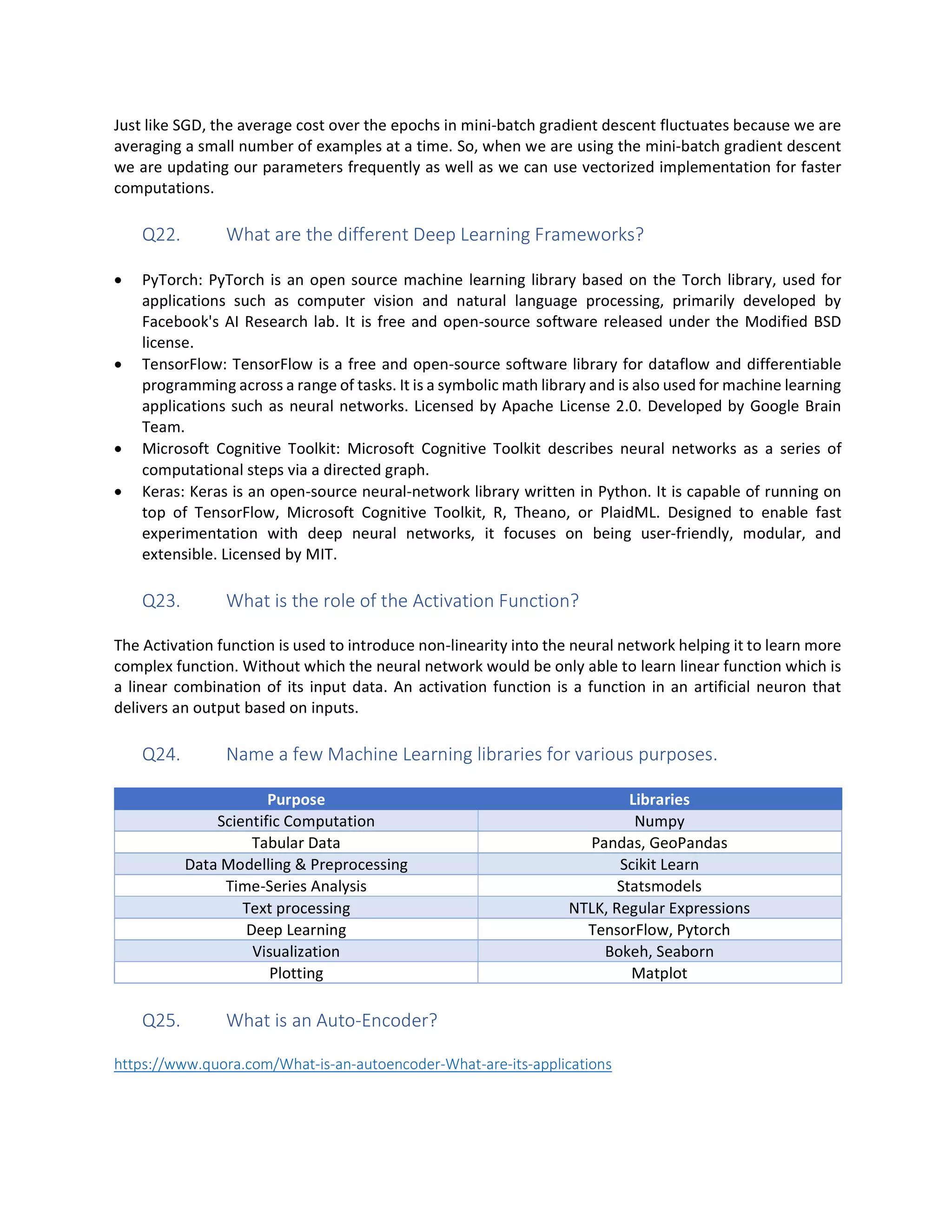 Just like SGD, the average cost over the epochs in mini-batch gradient descent fluctuates because we are
averaging a small number of examples at a time. So, when we are using the mini-batch gradient descent
we are updating our parameters frequently as well as we can use vectorized implementation for faster
computations.
Q22. What are the different Deep Learning Frameworks?
• PyTorch: PyTorch is an open source machine learning library based on the Torch library, used for
applications such as computer vision and natural language processing, primarily developed by
Facebook's AI Research lab. It is free and open-source software released under the Modified BSD
license.
• TensorFlow: TensorFlow is a free and open-source software library for dataflow and differentiable
programming across a range of tasks. It is a symbolic math library and is also used for machine learning
applications such as neural networks. Licensed by Apache License 2.0. Developed by Google Brain
Team.
• Microsoft Cognitive Toolkit: Microsoft Cognitive Toolkit describes neural networks as a series of
computational steps via a directed graph.
• Keras: Keras is an open-source neural-network library written in Python. It is capable of running on
top of TensorFlow, Microsoft Cognitive Toolkit, R, Theano, or PlaidML. Designed to enable fast
experimentation with deep neural networks, it focuses on being user-friendly, modular, and
extensible. Licensed by MIT.
Q23. What is the role of the Activation Function?
The Activation function is used to introduce non-linearity into the neural network helping it to learn more
complex function. Without which the neural network would be only able to learn linear function which is
a linear combination of its input data. An activation function is a function in an artificial neuron that
delivers an output based on inputs.
Q24. Name a few Machine Learning libraries for various purposes.
Purpose Libraries
Scientific Computation Numpy
Tabular Data Pandas, GeoPandas
Data Modelling & Preprocessing Scikit Learn
Time-Series Analysis Statsmodels
Text processing NTLK, Regular Expressions
Deep Learning TensorFlow, Pytorch
Visualization Bokeh, Seaborn
Plotting Matplot
Q25. What is an Auto-Encoder?
https://www.quora.com/What-is-an-autoencoder-What-are-its-applications
 