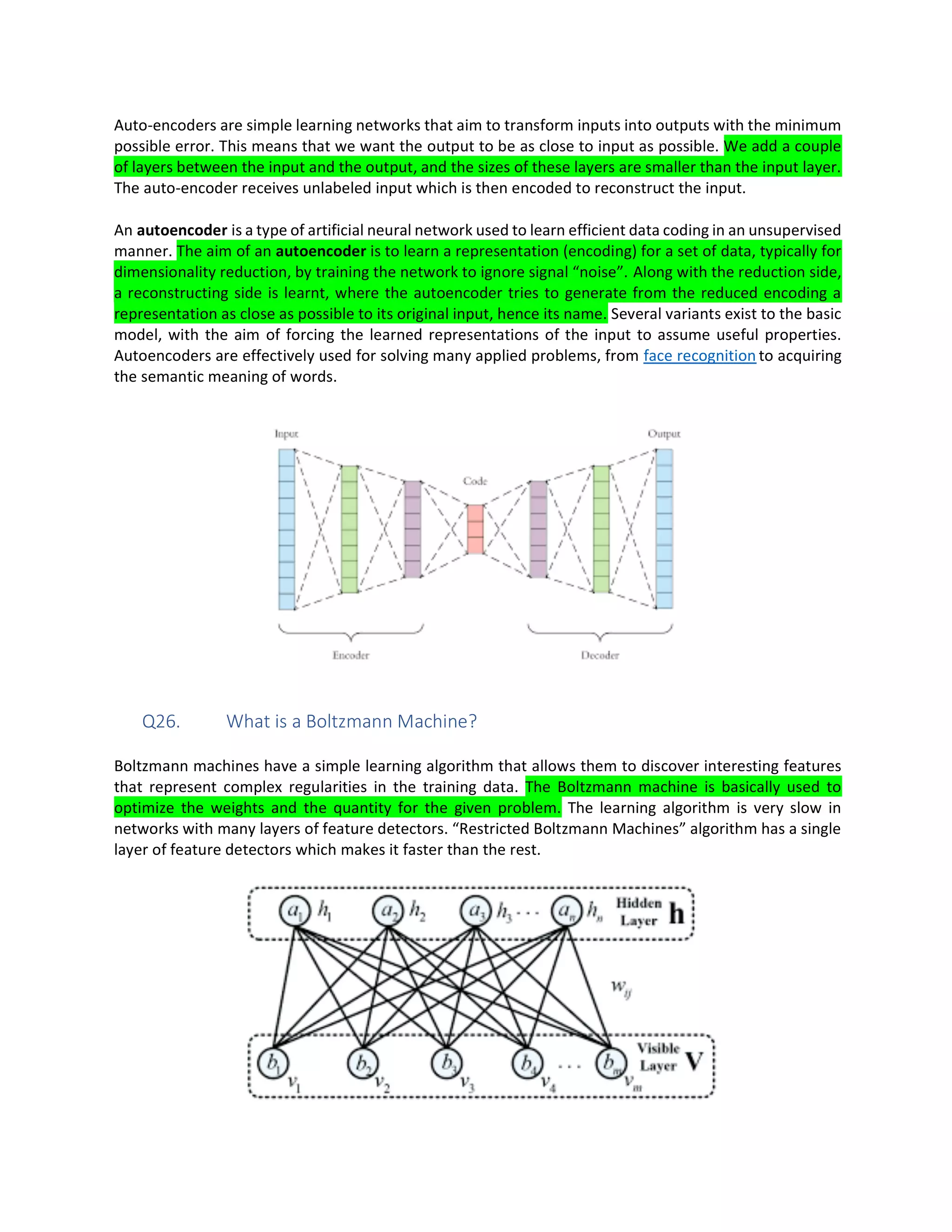 Auto-encoders are simple learning networks that aim to transform inputs into outputs with the minimum
possible error. This means that we want the output to be as close to input as possible. We add a couple
of layers between the input and the output, and the sizes of these layers are smaller than the input layer.
The auto-encoder receives unlabeled input which is then encoded to reconstruct the input.
An autoencoder is a type of artificial neural network used to learn efficient data coding in an unsupervised
manner. The aim of an autoencoder is to learn a representation (encoding) for a set of data, typically for
dimensionality reduction, by training the network to ignore signal “noise”. Along with the reduction side,
a reconstructing side is learnt, where the autoencoder tries to generate from the reduced encoding a
representation as close as possible to its original input, hence its name. Several variants exist to the basic
model, with the aim of forcing the learned representations of the input to assume useful properties.
Autoencoders are effectively used for solving many applied problems, from face recognition to acquiring
the semantic meaning of words.
Q26. What is a Boltzmann Machine?
Boltzmann machines have a simple learning algorithm that allows them to discover interesting features
that represent complex regularities in the training data. The Boltzmann machine is basically used to
optimize the weights and the quantity for the given problem. The learning algorithm is very slow in
networks with many layers of feature detectors. “Restricted Boltzmann Machines” algorithm has a single
layer of feature detectors which makes it faster than the rest.
 