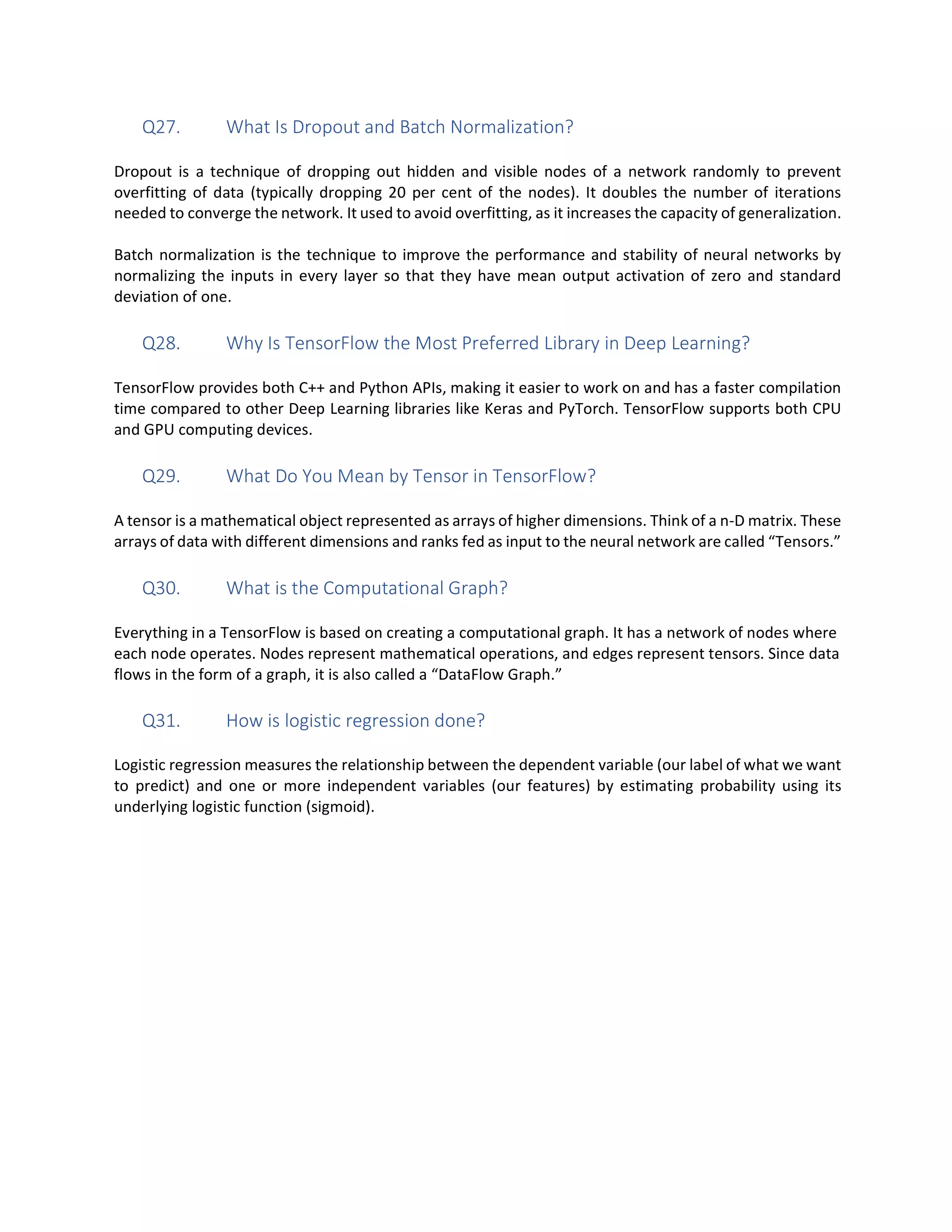 Q27. What Is Dropout and Batch Normalization?
Dropout is a technique of dropping out hidden and visible nodes of a network randomly to prevent
overfitting of data (typically dropping 20 per cent of the nodes). It doubles the number of iterations
needed to converge the network. It used to avoid overfitting, as it increases the capacity of generalization.
Batch normalization is the technique to improve the performance and stability of neural networks by
normalizing the inputs in every layer so that they have mean output activation of zero and standard
deviation of one.
Q28. Why Is TensorFlow the Most Preferred Library in Deep Learning?
TensorFlow provides both C++ and Python APIs, making it easier to work on and has a faster compilation
time compared to other Deep Learning libraries like Keras and PyTorch. TensorFlow supports both CPU
and GPU computing devices.
Q29. What Do You Mean by Tensor in TensorFlow?
A tensor is a mathematical object represented as arrays of higher dimensions. Think of a n-D matrix. These
arrays of data with different dimensions and ranks fed as input to the neural network are called “Tensors.”
Q30. What is the Computational Graph?
Everything in a TensorFlow is based on creating a computational graph. It has a network of nodes where
each node operates. Nodes represent mathematical operations, and edges represent tensors. Since data
flows in the form of a graph, it is also called a “DataFlow Graph.”
Q31. How is logistic regression done?
Logistic regression measures the relationship between the dependent variable (our label of what we want
to predict) and one or more independent variables (our features) by estimating probability using its
underlying logistic function (sigmoid).
 