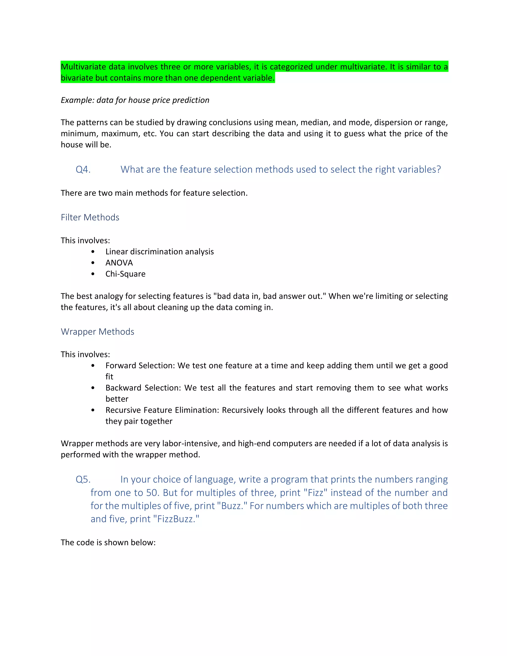 Multivariate data involves three or more variables, it is categorized under multivariate. It is similar to a
bivariate but contains more than one dependent variable.
Example: data for house price prediction
The patterns can be studied by drawing conclusions using mean, median, and mode, dispersion or range,
minimum, maximum, etc. You can start describing the data and using it to guess what the price of the
house will be.
Q4. What are the feature selection methods used to select the right variables?
There are two main methods for feature selection.
Filter Methods
This involves:
• Linear discrimination analysis
• ANOVA
• Chi-Square
The best analogy for selecting features is "bad data in, bad answer out." When we're limiting or selecting
the features, it's all about cleaning up the data coming in.
Wrapper Methods
This involves:
• Forward Selection: We test one feature at a time and keep adding them until we get a good
fit
• Backward Selection: We test all the features and start removing them to see what works
better
• Recursive Feature Elimination: Recursively looks through all the different features and how
they pair together
Wrapper methods are very labor-intensive, and high-end computers are needed if a lot of data analysis is
performed with the wrapper method.
Q5. In your choice of language, write a program that prints the numbers ranging
from one to 50. But for multiples of three, print "Fizz" instead of the number and
for the multiples of five, print "Buzz." For numbers which are multiples of both three
and five, print "FizzBuzz."
The code is shown below:
 