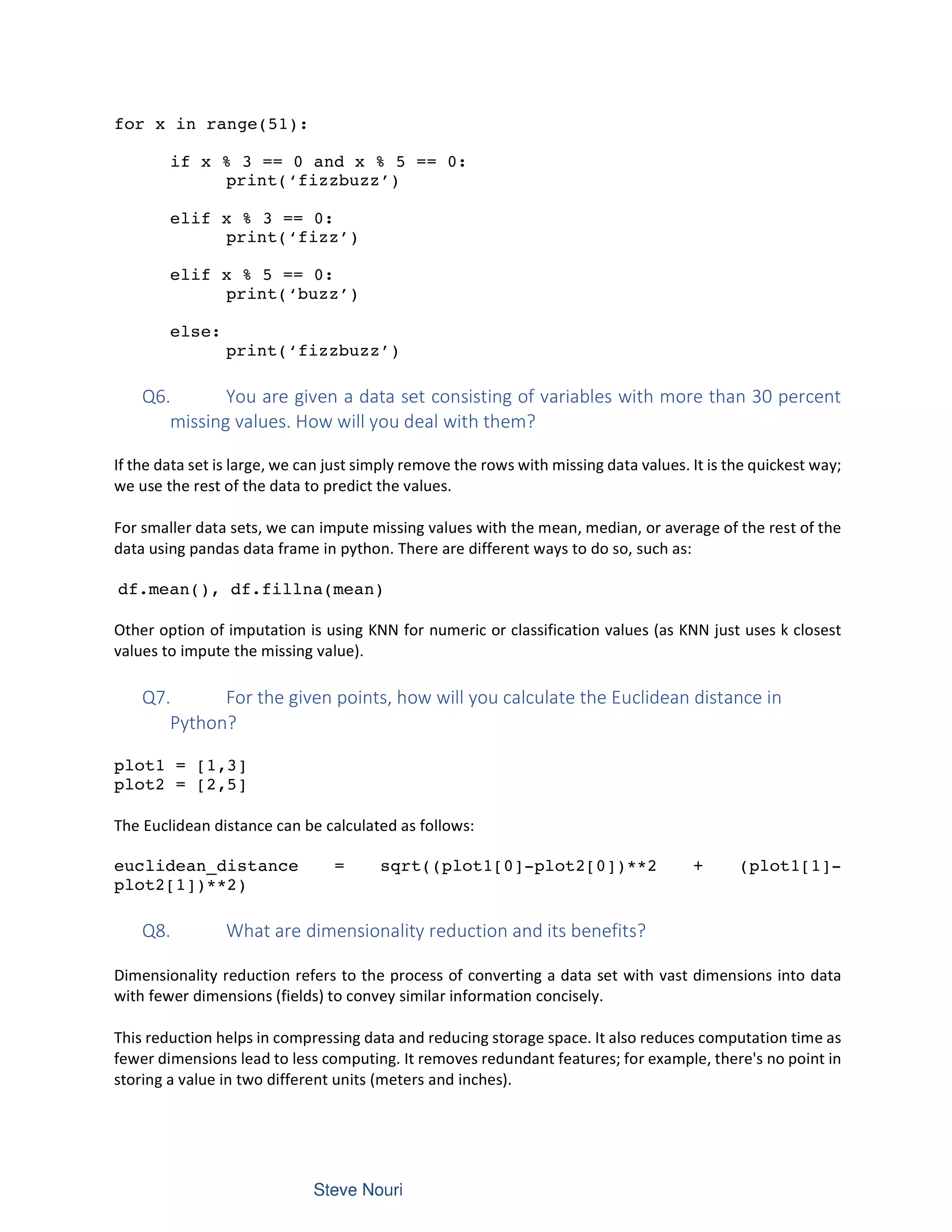 for x in range(51):
if x % 3 == 0 and x % 5 == 0:
print(‘fizzbuzz’)
elif x % 3 == 0:
print(‘fizz’)
elif x % 5 == 0:
print(‘buzz’)
else:
print(‘fizzbuzz’)
Q6. You are given a data set consisting of variables with more than 30 percent
missing values. How will you deal with them?
If the data set is large, we can just simply remove the rows with missing data values. It is the quickest way;
we use the rest of the data to predict the values.
For smaller data sets, we can impute missing values with the mean, median, or average of the rest of the
data using pandas data frame in python. There are different ways to do so, such as:
df.mean(), df.fillna(mean)
Other option of imputation is using KNN for numeric or classification values (as KNN just uses k closest
values to impute the missing value).
Q7. For the given points, how will you calculate the Euclidean distance in
Python?
plot1 = [1,3]
plot2 = [2,5]
The Euclidean distance can be calculated as follows:
euclidean_distance = sqrt((plot1[0]-plot2[0])**2 + (plot1[1]-
plot2[1])**2)
Q8. What are dimensionality reduction and its benefits?
Dimensionality reduction refers to the process of converting a data set with vast dimensions into data
with fewer dimensions (fields) to convey similar information concisely.
This reduction helps in compressing data and reducing storage space. It also reduces computation time as
fewer dimensions lead to less computing. It removes redundant features; for example, there's no point in
storing a value in two different units (meters and inches).
 