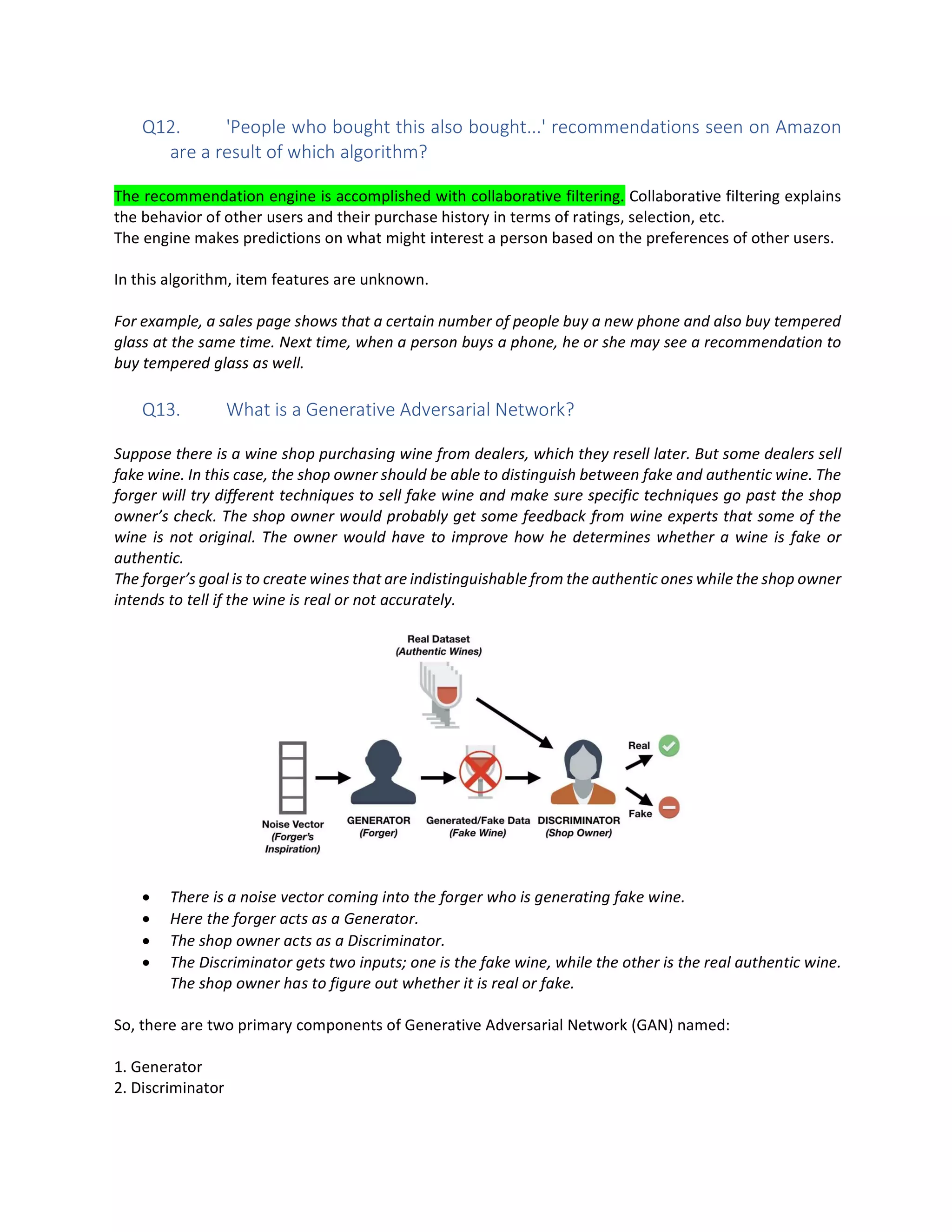 Q12. 'People who bought this also bought...' recommendations seen on Amazon
are a result of which algorithm?
The recommendation engine is accomplished with collaborative filtering. Collaborative filtering explains
the behavior of other users and their purchase history in terms of ratings, selection, etc.
The engine makes predictions on what might interest a person based on the preferences of other users.
In this algorithm, item features are unknown.
For example, a sales page shows that a certain number of people buy a new phone and also buy tempered
glass at the same time. Next time, when a person buys a phone, he or she may see a recommendation to
buy tempered glass as well.
Q13. What is a Generative Adversarial Network?
Suppose there is a wine shop purchasing wine from dealers, which they resell later. But some dealers sell
fake wine. In this case, the shop owner should be able to distinguish between fake and authentic wine. The
forger will try different techniques to sell fake wine and make sure specific techniques go past the shop
owner’s check. The shop owner would probably get some feedback from wine experts that some of the
wine is not original. The owner would have to improve how he determines whether a wine is fake or
authentic.
The forger’s goal is to create wines that are indistinguishable from the authentic ones while the shop owner
intends to tell if the wine is real or not accurately.
• There is a noise vector coming into the forger who is generating fake wine.
• Here the forger acts as a Generator.
• The shop owner acts as a Discriminator.
• The Discriminator gets two inputs; one is the fake wine, while the other is the real authentic wine.
The shop owner has to figure out whether it is real or fake.
So, there are two primary components of Generative Adversarial Network (GAN) named:
1. Generator
2. Discriminator
 