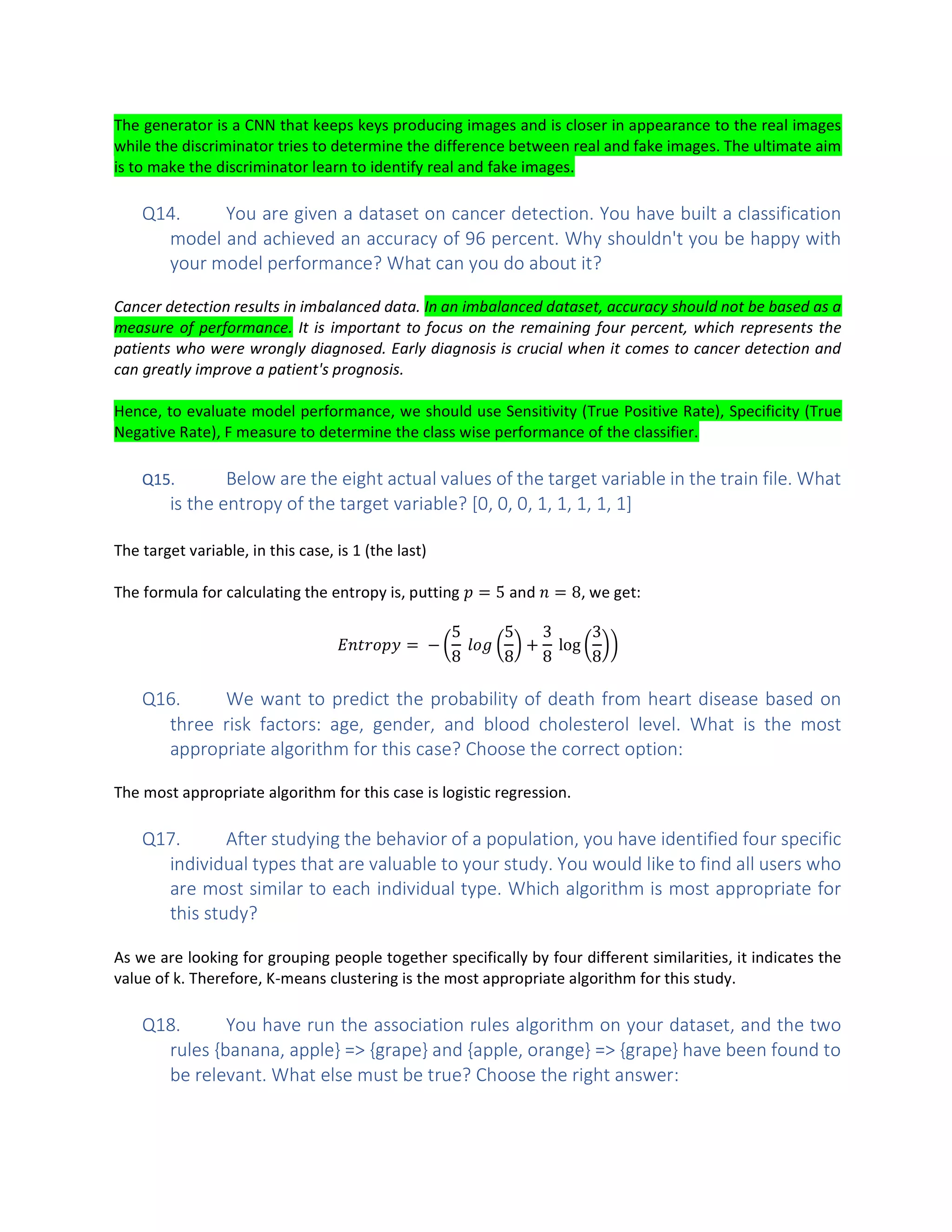 The generator is a CNN that keeps keys producing images and is closer in appearance to the real images
while the discriminator tries to determine the difference between real and fake images. The ultimate aim
is to make the discriminator learn to identify real and fake images.
Q14. You are given a dataset on cancer detection. You have built a classification
model and achieved an accuracy of 96 percent. Why shouldn't you be happy with
your model performance? What can you do about it?
Cancer detection results in imbalanced data. In an imbalanced dataset, accuracy should not be based as a
measure of performance. It is important to focus on the remaining four percent, which represents the
patients who were wrongly diagnosed. Early diagnosis is crucial when it comes to cancer detection and
can greatly improve a patient's prognosis.
Hence, to evaluate model performance, we should use Sensitivity (True Positive Rate), Specificity (True
Negative Rate), F measure to determine the class wise performance of the classifier.
Q15. Below are the eight actual values of the target variable in the train file. What
is the entropy of the target variable? [0, 0, 0, 1, 1, 1, 1, 1]
The target variable, in this case, is 1 (the last)
The formula for calculating the entropy is, putting = 5 and = 8, we get:
= −
5
8
5
8
+
3
8
log
3
8
Q16. We want to predict the probability of death from heart disease based on
three risk factors: age, gender, and blood cholesterol level. What is the most
appropriate algorithm for this case? Choose the correct option:
The most appropriate algorithm for this case is logistic regression.
Q17. After studying the behavior of a population, you have identified four specific
individual types that are valuable to your study. You would like to find all users who
are most similar to each individual type. Which algorithm is most appropriate for
this study?
As we are looking for grouping people together specifically by four different similarities, it indicates the
value of k. Therefore, K-means clustering is the most appropriate algorithm for this study.
Q18. You have run the association rules algorithm on your dataset, and the two
rules {banana, apple} => {grape} and {apple, orange} => {grape} have been found to
be relevant. What else must be true? Choose the right answer:
 