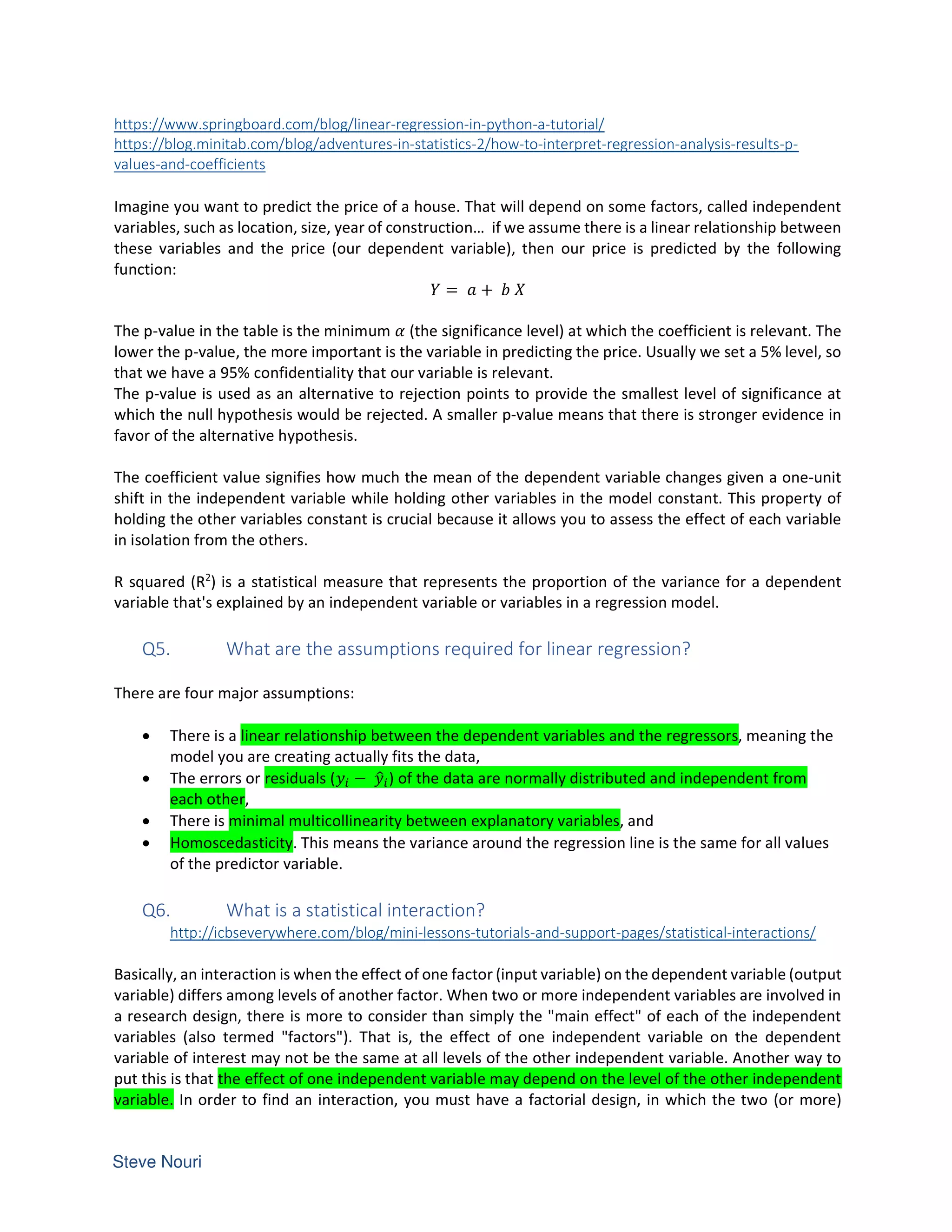 https://www.springboard.com/blog/linear-regression-in-python-a-tutorial/
https://blog.minitab.com/blog/adventures-in-statistics-2/how-to-interpret-regression-analysis-results-p-
values-and-coefficients
Imagine you want to predict the price of a house. That will depend on some factors, called independent
variables, such as location, size, year of construction… if we assume there is a linear relationship between
these variables and the price (our dependent variable), then our price is predicted by the following
function:
  = +
The p-value in the table is the minimum (the significance level) at which the coefficient is relevant. The
lower the p-value, the more important is the variable in predicting the price. Usually we set a 5% level, so
that we have a 95% confidentiality that our variable is relevant.
The p-value is used as an alternative to rejection points to provide the smallest level of significance at
which the null hypothesis would be rejected. A smaller p-value means that there is stronger evidence in
favor of the alternative hypothesis.
The coefficient value signifies how much the mean of the dependent variable changes given a one-unit
shift in the independent variable while holding other variables in the model constant. This property of
holding the other variables constant is crucial because it allows you to assess the effect of each variable
in isolation from the others.
R squared (R2
) is a statistical measure that represents the proportion of the variance for a dependent
variable that's explained by an independent variable or variables in a regression model.
Q5. What are the assumptions required for linear regression?
There are four major assumptions:
• There is a linear relationship between the dependent variables and the regressors, meaning the
model you are creating actually fits the data,
• The errors or residuals ( − ) of the data are normally distributed and independent from
each other,
• There is minimal multicollinearity between explanatory variables, and
• Homoscedasticity. This means the variance around the regression line is the same for all values
of the predictor variable.
Q6. What is a statistical interaction?
http://icbseverywhere.com/blog/mini-lessons-tutorials-and-support-pages/statistical-interactions/
Basically, an interaction is when the effect of one factor (input variable) on the dependent variable (output
variable) differs among levels of another factor. When two or more independent variables are involved in
a research design, there is more to consider than simply the "main effect" of each of the independent
variables (also termed "factors"). That is, the effect of one independent variable on the dependent
variable of interest may not be the same at all levels of the other independent variable. Another way to
put this is that the effect of one independent variable may depend on the level of the other independent
variable. In order to find an interaction, you must have a factorial design, in which the two (or more)
 