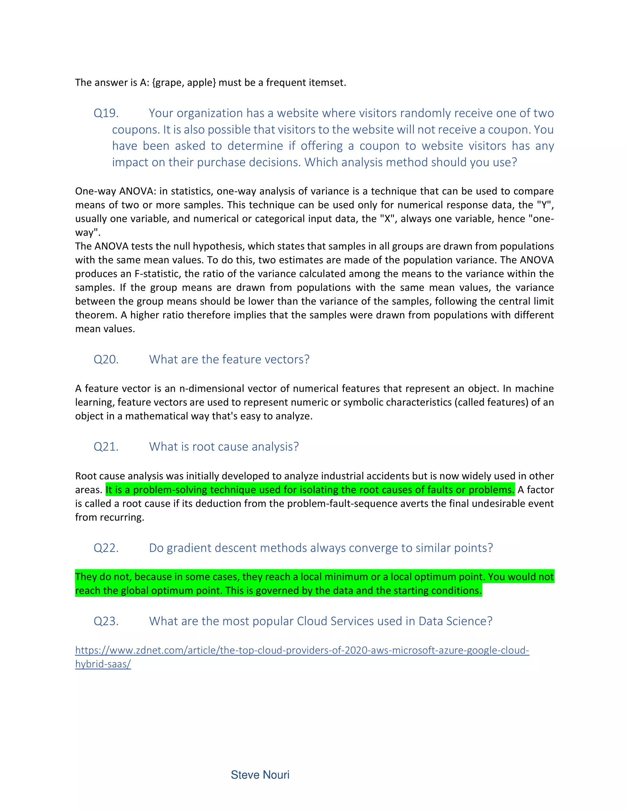 The answer is A: {grape, apple} must be a frequent itemset.
Q19. Your organization has a website where visitors randomly receive one of two
coupons. It is also possible that visitors to the website will not receive a coupon. You
have been asked to determine if offering a coupon to website visitors has any
impact on their purchase decisions. Which analysis method should you use?
One-way ANOVA: in statistics, one-way analysis of variance is a technique that can be used to compare
means of two or more samples. This technique can be used only for numerical response data, the "Y",
usually one variable, and numerical or categorical input data, the "X", always one variable, hence "one-
way".
The ANOVA tests the null hypothesis, which states that samples in all groups are drawn from populations
with the same mean values. To do this, two estimates are made of the population variance. The ANOVA
produces an F-statistic, the ratio of the variance calculated among the means to the variance within the
samples. If the group means are drawn from populations with the same mean values, the variance
between the group means should be lower than the variance of the samples, following the central limit
theorem. A higher ratio therefore implies that the samples were drawn from populations with different
mean values.
Q20. What are the feature vectors?
A feature vector is an n-dimensional vector of numerical features that represent an object. In machine
learning, feature vectors are used to represent numeric or symbolic characteristics (called features) of an
object in a mathematical way that's easy to analyze.
Q21. What is root cause analysis?
Root cause analysis was initially developed to analyze industrial accidents but is now widely used in other
areas. It is a problem-solving technique used for isolating the root causes of faults or problems. A factor
is called a root cause if its deduction from the problem-fault-sequence averts the final undesirable event
from recurring.
Q22. Do gradient descent methods always converge to similar points?
They do not, because in some cases, they reach a local minimum or a local optimum point. You would not
reach the global optimum point. This is governed by the data and the starting conditions.
Q23. What are the most popular Cloud Services used in Data Science?
https://www.zdnet.com/article/the-top-cloud-providers-of-2020-aws-microsoft-azure-google-cloud-
hybrid-saas/
 