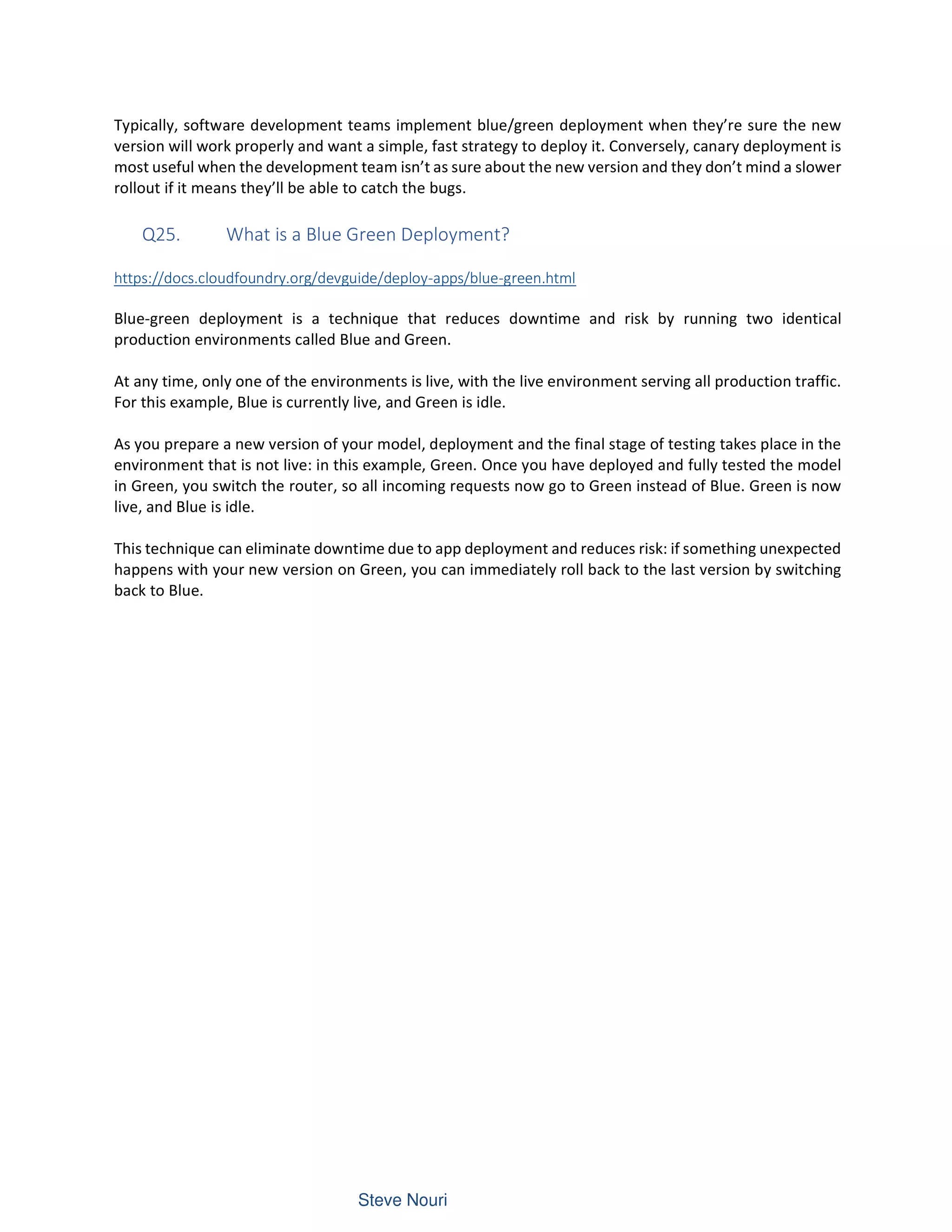 Typically, software development teams implement blue/green deployment when they’re sure the new
version will work properly and want a simple, fast strategy to deploy it. Conversely, canary deployment is
most useful when the development team isn’t as sure about the new version and they don’t mind a slower
rollout if it means they’ll be able to catch the bugs.
Q25. What is a Blue Green Deployment?
https://docs.cloudfoundry.org/devguide/deploy-apps/blue-green.html
Blue-green deployment is a technique that reduces downtime and risk by running two identical
production environments called Blue and Green.
At any time, only one of the environments is live, with the live environment serving all production traffic.
For this example, Blue is currently live, and Green is idle.
As you prepare a new version of your model, deployment and the final stage of testing takes place in the
environment that is not live: in this example, Green. Once you have deployed and fully tested the model
in Green, you switch the router, so all incoming requests now go to Green instead of Blue. Green is now
live, and Blue is idle.
This technique can eliminate downtime due to app deployment and reduces risk: if something unexpected
happens with your new version on Green, you can immediately roll back to the last version by switching
back to Blue.
 