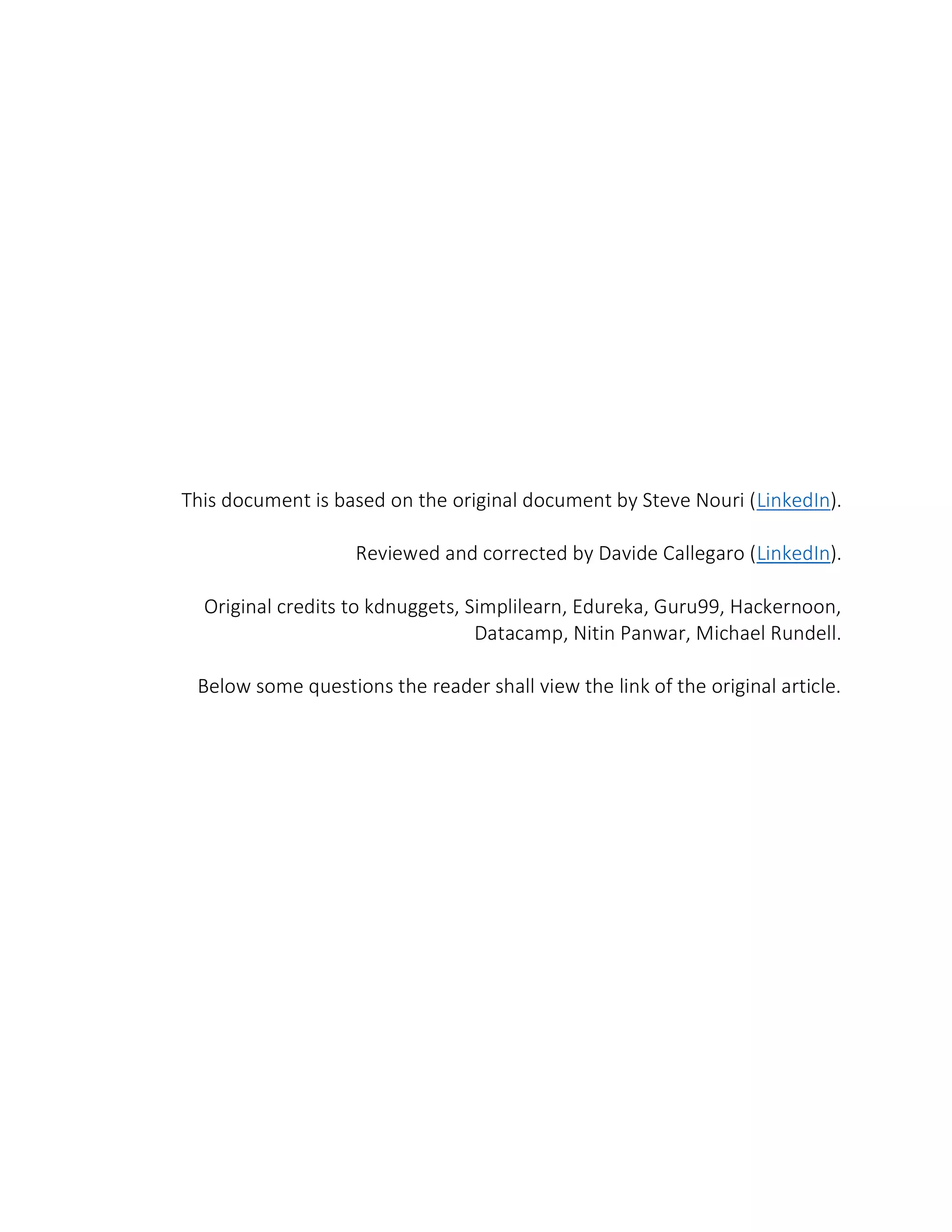 This document is based on the original document by Steve Nouri (LinkedIn).
Reviewed and corrected by Davide Callegaro (LinkedIn).
Original credits to kdnuggets, Simplilearn, Edureka, Guru99, Hackernoon,
Datacamp, Nitin Panwar, Michael Rundell.
Below some questions the reader shall view the link of the original article.
 